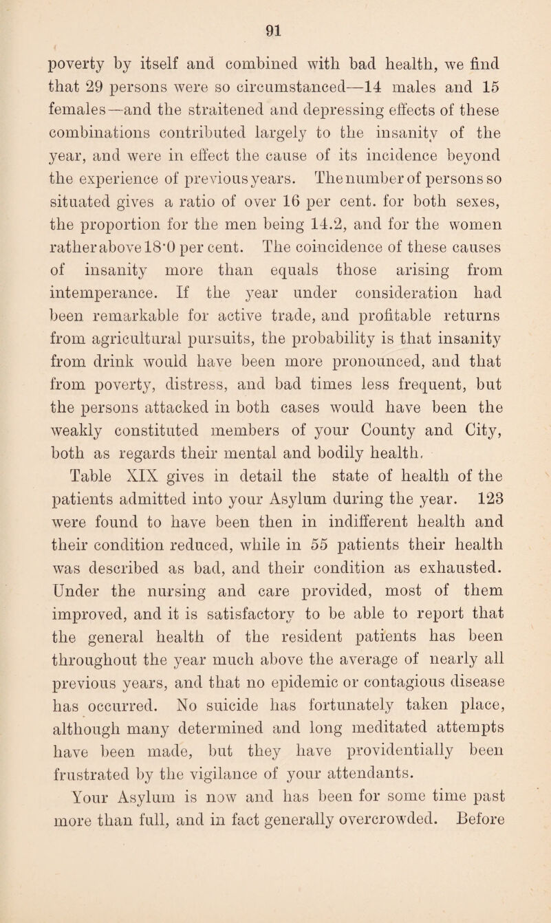 poverty by itself and combined with bad health, w7e find that 29 persons were so circumstanced—14 males and 15 females—and the straitened and depressing effects of these combinations contributed largely to the insanity of the year, and were in effect the cause of its incidence beyond the experience of previous years. The number of persons so situated gives a ratio of over 16 per cent, for both sexes, the proportion for the men being 14.2, and for the women rather above 18*0 per cent. The coincidence of these causes of insanity more than equals those arising from intemperance. If the year under consideration had been remarkable for active trade, and profitable returns from agricultural pursuits, the probability is that insanity from drink would have been more pronounced, and that from poverty, distress, and bad times less frequent, but the persons attacked in both cases would have been the weakly constituted members of your County and City, both as regards their mental and bodily health.. Table XIX gives in detail the state of health of the patients admitted into your Asylum during the year. 123 were found to have been then in indifferent health and their condition reduced, while in 55 patients their health was described as bad, and their condition as exhausted. Under the nursing and care provided, most of them improved, and it is satisfactory to be able to report that the general health of the resident patients has been throughout the year much above the average of nearly all previous years, and that no epidemic or contagious disease has occurred. No suicide has fortunately taken place, although many determined and long meditated attempts have been made, but they have providentially been frustrated by the vigilance of your attendants. Your Asylum is now and has been for some time past more than full, and in fact generally overcrowded. Before