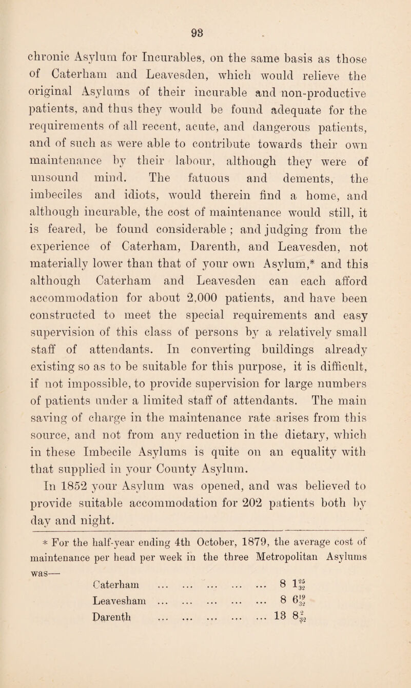 98 chronic Asylum for Incurables, on the same basis as those of Caterham and Leavesden, which would relieve the original Asylums of their incurable and non-productive patients, and thus they would be found adequate for the requirements of all recent, acute, and dangerous patients, and of such as were able to contribute towards their own maintenance by their labour, although they were of unsound mind. The fatuous and dements, the imbeciles and idiots, would therein find a home, and although incurable, the cost of maintenance would still, it is feared, be found considerable; and judging from the experience of Caterham, Darenth, and Leavesden, not materially lower than that of your own Asylum,* and this although Caterham and Leavesden can each afford accommodation for about 2,000 patients, and have been constructed to meet the special requirements and easy supervision of this class of persons by a relatively small staff of attendants. In converting buildings already existing so as to be suitable for this purpose, it is difficult, if not impossible, to provide supervision for large numbers of patients under a limited staff of attendants. The main saving of charge in the maintenance rate arises from this source, and not from any reduction in the dietary, which in these Imbecile Asylums is quite on an equality with that supplied in your County Asylum. In 1852 your Asylum was opened, and was believed to provide suitable accommodation for 202 patients both by day and night. * For the half-year ending 4th October, 1879, the average cost of maintenance per head per week in the three Metropolitan Asylums was— Caterham . 8 1^ Leavesham . 8 6'-