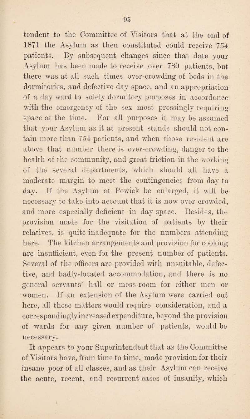 tendent to the Committee of Visitors that at the end of 1871 the Asylum as then constituted could receive 754 patients. By subsequent changes since that date your Asylum has been made to receive over 780 patients, but there was at all such times over-crowding of beds in the dormitories, and defective day space, and an appropriation of a day ward to solely dormitory purposes in accordance with the emergency of the sex most pressingly requiring space at the time. For all purposes it may be assumed that your Asylum as it at present stands should not con¬ tain more than 754 patients, and when those resident are above that number there is over-crowding, danger to the health of the community, and great friction in the working of the several departments, which should all have a moderate margin to meet the contingencies from day to day. If the Asylum at Powick be enlarged, it will be necessary to take into account that it is now over-crowded, and more especially deficient in day space. Besides, the provision made for the visitation of patients by their relatives, is quite inadequate for the numbers attending here. The kitchen arrangements and provision for cooking are insufficient, even for the present number of patients. Several of the officers are provided with unsuitable, defec¬ tive, and badly-located accommodation, and there is no general servants’ hall or mess-room for either men or women. If an extension of the Asylum were carried out here, all these matters would require consideration, and a correspondingly increased expenditure, beyond the provision of wards for any given number of patients, would be necessary. It appears to your Superintendent that as the Committee of Visitors have, from time to time, made provision for their insane poor of all classes, and as their Asylum can receive the acute, recent, and recurrent cases of insanity, which