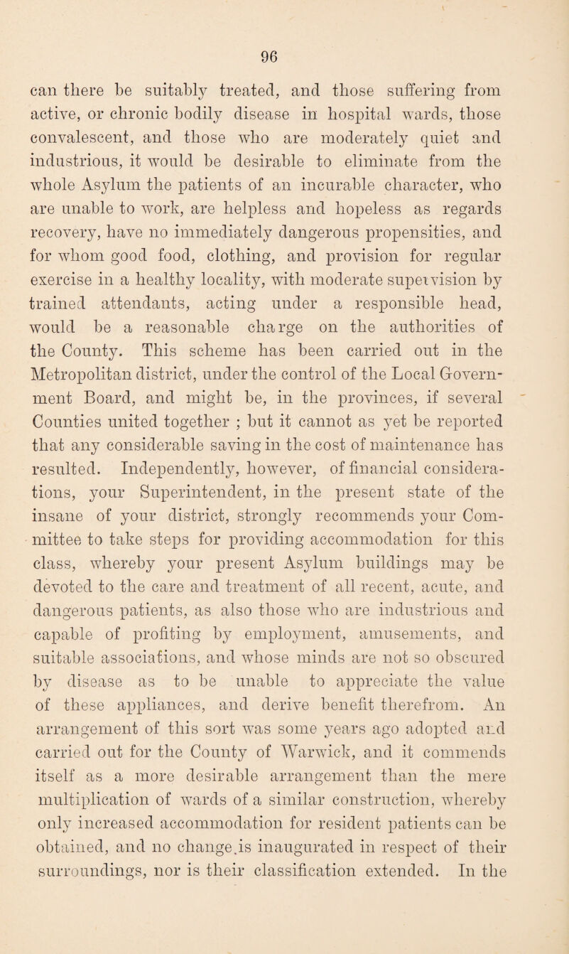 can there be suitably treated, and those suffering from active, or chronic bodily disease in hospital wards, those convalescent, and those who are moderately quiet and industrious, it would he desirable to eliminate from the whole Asylum the patients of an incurable character, who are unable to work, are helpless and hopeless as regards recovery, have no immediately dangerous propensities, and for whom good food, clothing, and provision for regular exercise in a healthy locality, with moderate supervision by trained attendants, acting under a responsible head, would be a reasonable charge on the authorities of the County. This scheme has been carried out in the Metropolitan district, under the control of the Local Govern¬ ment Board, and might he, in the provinces, if several Counties united together ; hut it cannot as yet be reported that any considerable saving in the cost of maintenance has resulted. Independently, however, of financial considera¬ tions, your Superintendent, in the present state of the insane of your district, strongly recommends your Com¬ mittee to take steps for providing accommodation for this class, whereby your present Asylum buildings may be devoted to the care and treatment of all recent, acute, and dangerous patients, as also those who are industrious and capable of profiting by employment, amusements, and suitable associations, and whose minds are not so obscured by disease as to be unable to appreciate the value of these appliances, and derive benefit therefrom. An arrangement of this sort was some years ago adopted and carried out for the County of Warwick, and it commends itself as a more desirable arrangement than the mere multiplication of wards of a similar construction, whereby only increased accommodation for resident patients can be obtained, and no change.is inaugurated in respect of their surroundings, nor is their classification extended. In the