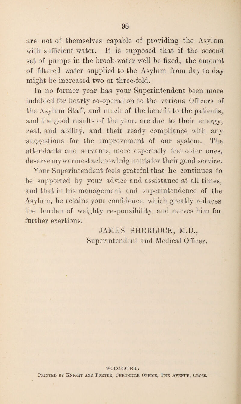 are not of themselves capable of providing the Asylum with sufficient water. It is supposed that if the second set of pumps in the brook-water well be fixed, the amount of filtered water supplied to the Asylum from day to day might be increased two or three-fold. In no former year has your Superintendent been more indebted for hearty co-operation to the various Officers of the Asylum Staff, and much of the benefit to the patients, and the good results of the year, are due to their energy, zeal, and ability, and their ready compliance with any suggestions for the improvement of our system. The attendants and servants, more especially the older ones, deserve my warmest acknowledgments for their good service. Your Superintendent feels grateful that he continues to he supported by your advice and assistance at all times, and that in his management and superintendence of the Asylum, he retains your confidence, which greatly reduces the burden of weighty responsibility, and nerves him for further exertions. JAMES SHERLOCK, M.D., Superintendent and Medical Officer. WORCESTER: Printed by Knight and Porter, Chronicle Ofeice, The Avenue, Cross.