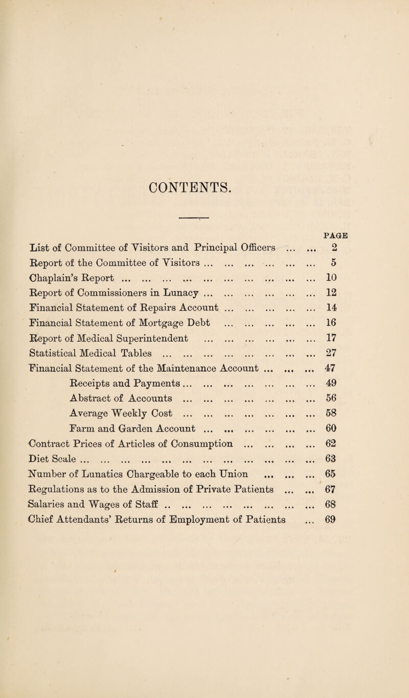 CONTENTS. PAGE List of Committee of Visitors and Principal Officers . 2 Report of the Committee of Visitors. 5 Chaplain’s Report... ... 10 Report of Commissioners in Lunacy. 12 Financial Statement of Repairs Account. 14 Financial Statement of Mortgage Debt . 16 Report of Medical Superintendent . 17 Statistical Medical Tables .. ... 27 Financial Statement of the Maintenance Account. 47 Receipts and Payments. 49 Abstract of Accounts . 56 Average Weekly Cost . 58 Farm and Garden Account . .. 60 Contract Prices of Articles of Consumption . 62 Diet Scale ... ... ... ... ... ... ... ... ... ... ... ... 66 Number of Lunatics Chargeable to each Union . 65 Regulations as to the Admission of Private Patients . 67 Salaries and Wages of Staff. 68 Chief Attendants’ Returns of Employment of Patients ... 69