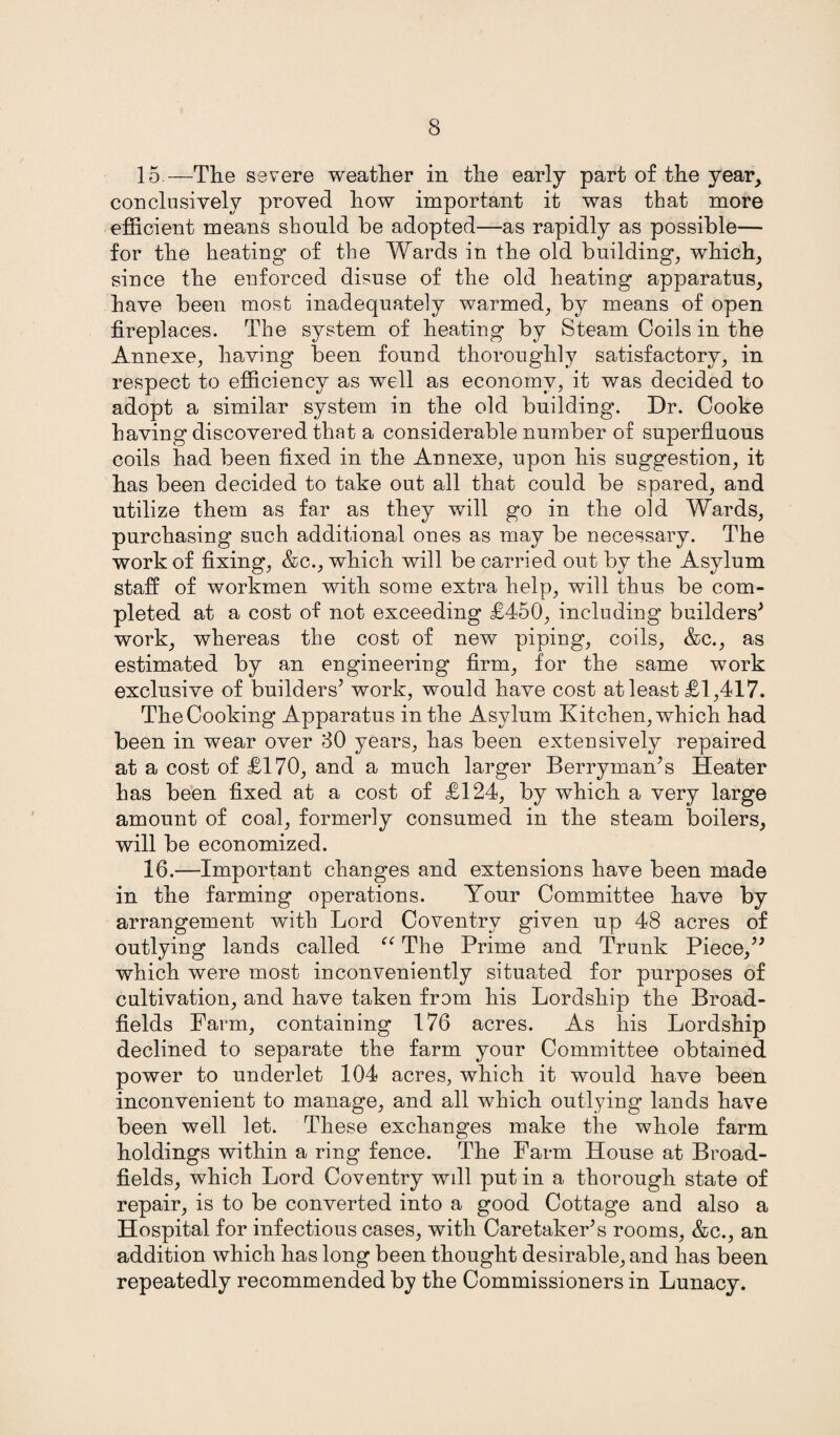 15. —The severe weather in the early part of the year, conclusively proved how important it was that more efficient means should be adopted—as rapidly as possible— for the heating of the Wards in the old building, which, since the enforced disuse of the old heating apparatus, have been most inadequately warmed, by means of open fireplaces. The system of heating by Steam Coils in the Annexe, having been found thoroughly satisfactory, in respect to efficiency as well as economy, it was decided to adopt a similar system in the old building. Dr. Cooke having discovered that a considerable number of superfluous coils had been fixed in the Annexe, upon his suggestion, it has been decided to take out all that could be spared, and utilize them as far as they will go in the old Wards, purchasing such additional ones as may be necessary. The work of fixing, &c., which will be carried out by the Asylum staff of workmen with some extra help, will thus be com¬ pleted at a cost of not exceeding £450, including builders* work, whereas the cost of new piping, coils, &c., as estimated by an engineering firm, for the same work exclusive of builders* work, would have cost at least £1,417. The Cooking Apparatus in the Asylum Kitchen, which had been in wear over 30 years, has been extensively repaired at a cost of £170, and a much larger Berryman’s Heater has been fixed at a cost of £124, by which a very large amount of coal, formerly consumed in the steam boilers, will be economized. 16. —Important changes and extensions have been made in the farming operations. Your Committee have by arrangement with Lord Coventry given up 48 acres of outlying lands called “ The Prime and Trunk Piece/* which were most inconveniently situated for purposes of cultivation, and have taken from his Lordship the Broad- fields Farm, containing 176 acres. As his Lordship declined to separate the farm your Committee obtained power to underlet 104 acres, which it would have been inconvenient to manage, and all which outlying lands have been well let. These exchanges make the whole farm holdings within a ring fence. The Farm House at Broad- fields, which Lord Coventry wdl put in a thorough state of repair, is to be converted into a good Cottage and also a Hospital for infectious cases, with Caretaker’s rooms, &c., an addition which has long been thought desirable, and has been repeatedly recommended by the Commissioners in Lunacy.