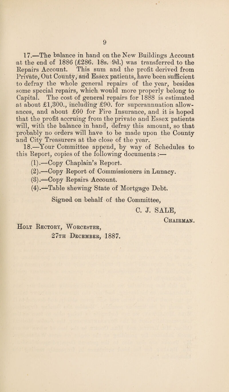 17. —The balance in hand on the New Buildings Account at the end of 1886 (£286. 18s. 9d.) was transferred to the Repairs Account. This sum and the profit derived from Private, Out County, and Essex patients, have been sufficient to defray the whole general repairs of the year, besides some special repairs, which would more properly belong to Capital. The cost of general repairs for 1888 is estimated at about £1,300., including £90. for superannuation allow¬ ances, and about £60 for Fire Insurance, and it is hoped that the profit accruing from the private and Essex patients will, with the balance in hand, defray this amount, so that probably no orders will have to be made upon the County and City Treasurers at the close of the year. 18. —Your Committee append, by way of Schedules to this Report, copies of the following documents :— (1) .—Copy Chaplain’s Report. (2) .—Copy Report of Commissioners in Lunacy. (3) .—Copy Repairs Account. (4) .—Table shewing State of Mortgage Debt. Signed on behalf of the Committee, Holt Rectory, Worcester, 27th December, 1887. C. J. SALE, Chairman.