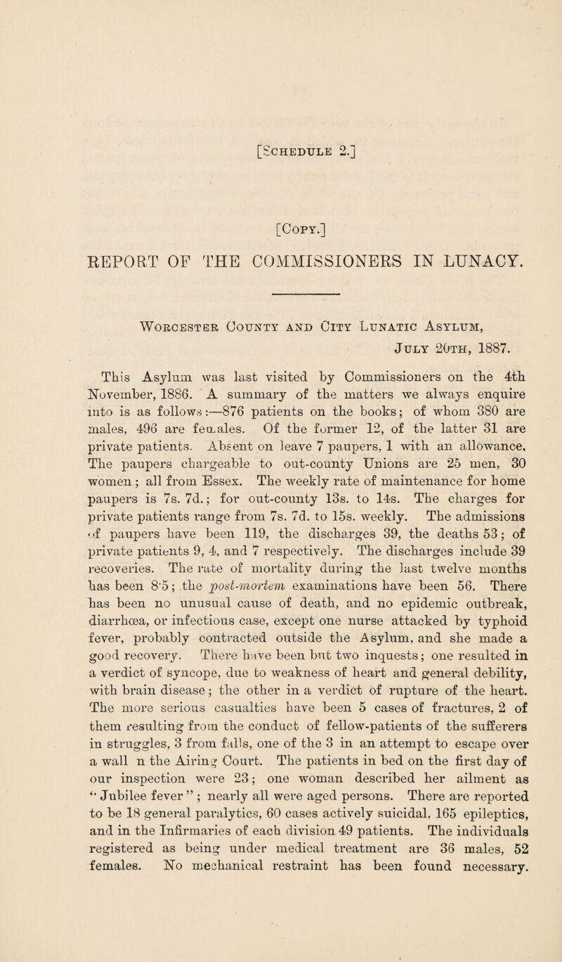 [Copy.] REPORT OF THE COMMISSIONERS IN LUNACY. Worcester County and City Lunatic Asylum, July 20th, 1887. Th is Asylum was last visited by Commissioners on tbe 4th November, 1886. A summary of the matters we always enquire into is as follows:—876 patients on the books; of whom 380 are males, 496 are females. Of the former 12, of the latter 31 are private patients. Absent on leave 7 paupers, 1 with an allowance. The paupers chargeable to out-county Unions are 25 men, 30 women ; all from Essex. The weekly rate of maintenance for home paupers is 7s. 7d.; for out-county 13s. to 14s. The charges for private patients range from 7s. 7d. to 15s. weekly. The admissions of paupers have been 119, the discharges 39, the deaths 53; of private patients 9, 4, and 7 respectively. The discharges include 39 recoveries. The rate of mortality during the last twelve months has been 8'5; the post-mortem examinations have been 56. There has been no unusual cause of death, and no epidemic outbreak, diarrhoea, or infectious case, except one nurse attacked by typhoid fever, probably contracted outside the Asylum, and she made a good recovery. There have been but two inquests; one resulted in a verdict of syncope, due to weakness of heart and general debility, with brain disease; the other in a verdict of rupture of the heart. The more serious casualties have been 5 cases of fractures, 2 of them resulting from the conduct of fellow-patients of the sufferers in struggles, 3 from falls, one of the 3 in an attempt to escape over a wall n the Airing Court. The patients in bed on the first day of our inspection were 23; one woman described her ailment as Jubilee fever ” ; nearly all were aged persons. There are reported to be 18 general paralytics, 60 cases actively suicidal, 165 epileptics, and in the Infirmaries of each division 49 patients. The individuals registered as being under medical treatment are 36 males, 52 females. No mechanical restraint has been found necessary.