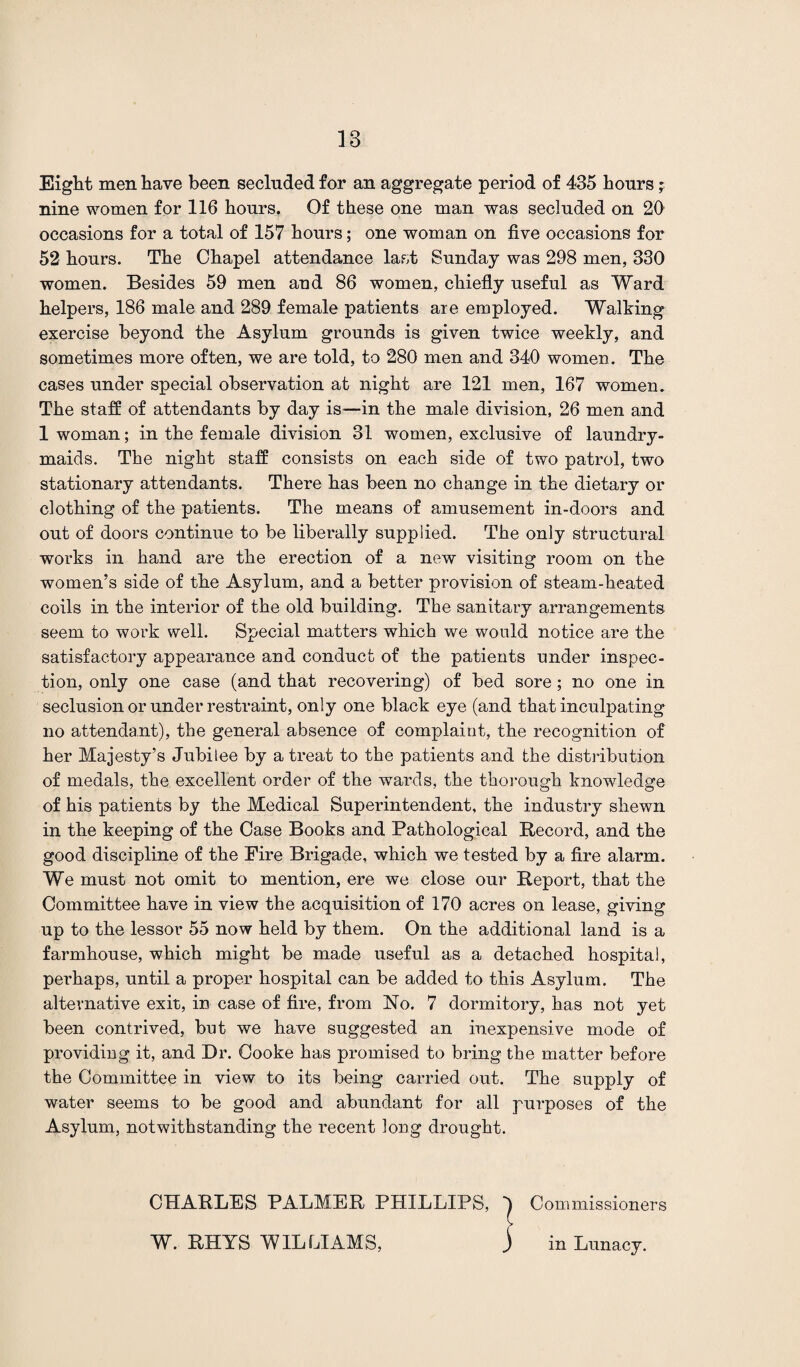 Eight men have been secluded for an aggregate period of 435 hours p nine women for 116 hours. Of these one man was secluded on 20 occasions for a total of 157 hours; one woman on five occasions for 52 hours. The Chapel attendance last Sunday was 298 men, 330 women. Besides 59 men and 86 women, chiefly useful as Ward helpers, 186 male and 289 female patients are employed. Walking exercise beyond the Asylum grounds is given twice weekly, and sometimes more often, we are told, to 280 men and 340 women. The cases under special observation at night are 121 men, 167 women. The staff of attendants by day is—in the male division, 26 men and 1 woman; in the female division 31 women, exclusive of laundry- maids. The night staff consists on each side of two patrol, two stationary attendants. There has been no change in the dietary or clothing of the patients. The means of amusement in-doors and out of doors continue to be liberally supplied. The only structural works in hand are the erection of a new visiting room on the women’s side of the Asylum, and a better provision of steam-heated coils in the interior of the old building. The sanitary arrangements seem to work well. Special matters which we would notice are the satisfactory appearance and conduct of the patients under inspec¬ tion, only one case (and that recovering) of bed sore ; no one in seclusion or under restraint, only one black eye (and that inculpating no attendant), the general absence of complaint, the recognition of her Majesty’s Jubilee by a treat to the patients and the distribution of medals, the excellent order of the wards, the thorough knowledge of his patients by the Medical Superintendent, the industry shewn in the keeping of the Case Books and Pathological Record, and the good discipline of the Fire Brigade, which we tested by a fire alarm. We must not omit to mention, ere we close our Report, that the Committee have in view the acquisition of 170 acres on lease, giving up to the lessor 55 now held by them. On the additional land is a farmhouse, which might be made useful as a detached hospital, perhaps, until a proper hospital can be added to this Asylum. The alternative exit, in case of fire, from No. 7 dormitory, has not yet been contrived, but we have suggested an inexpensive mode of providing it, and Dr. Cooke has promised to bring the matter before the Committee in view to its being carried out. The supply of water seems to be good and abundant for all purposes of the Asylum, notwithstanding the recent long drought. CHARLES PALMER PHILLIPS, | Commissioners W. RHYS WILLIAMS, j in Lunacy.