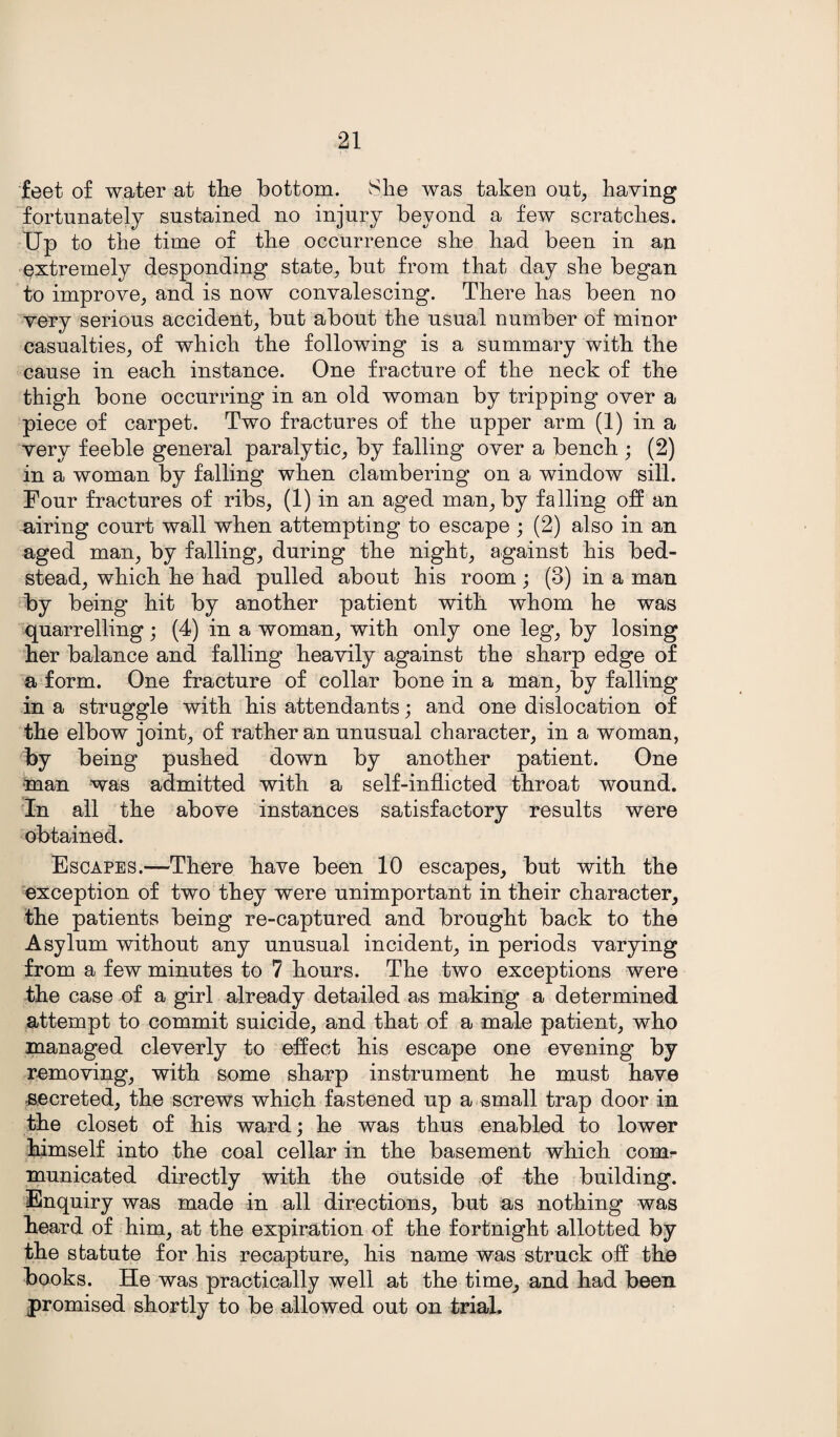 feet of water at the bottom. She was taken out, having fortunately sustained no injury beyond a few scratches. Up to the time of the occurrence she had been in an extremely desponding state, but from that day she began to improve, and is now convalescing. There has been no very serious accident, but about the usual number of minor casualties, of which the following is a summary with the cause in each instance. One fracture of the neck of the thigh bone occurring in an old woman by tripping over a piece of carpet. Two fractures of the upper arm (1) in a very feeble general paralytic, by falling over a bench ; (2) in a woman by falling when clambering on a window sill. Four fractures of ribs, (1) in an aged man, by falling off an airing court wall when attempting to escape ; (2) also in an aged man, by falling, during the night, against his bed¬ stead, which he had pulled about his room; (3) in a man by being hit by another patient with whom he was quarrelling; (4) in a woman, with only one leg, by losing her balance and falling heavily against the sharp edge of a form. One fracture of collar bone in a man, by falling in a struggle with his attendants; and one dislocation of the elbow joint, of rather an unusual character, in a woman, by being pushed down by another patient. One •man was admitted with a self-inflicted throat wound. In all the above instances satisfactory results were obtained. Escapes.—There have been 10 escapes, but with the exception of two they were unimportant in their character, the patients being re-captured and brought back to the Asylum without any unusual incident, in periods varying from a few minutes to 7 hours. The two exceptions were the case of a girl already detailed as making a determined attempt to commit suicide, and that of a male patient, who managed cleverly to effect his escape one evening by removing, with some sharp instrument he must have secreted, the screws which fastened up a small trap door in the closet of his ward; he was thus enabled to lower himself into the coal cellar in the basement which com¬ municated directly with the outside of the building. Enquiry was made in all directions, but as nothing was heard of him, at the expiration of the fortnight allotted by the statute for his recapture, his name was struck off the books. He was practically well at the time, and had been promised shortly to be allowed out on trial.