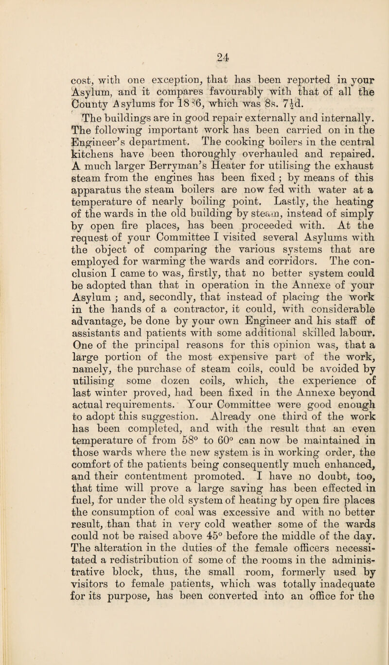 cost, with one exception, that has been reported in your Asylum, and it compares favourably with that of all the County Asylums for 18 36, which was 8s. 7^d. The buildings are in good repair externally and internally. The following important work has been carried on in the Engineer’s department. The cooking boilers in the central kitchens have been thoroughly overhauled and repaired. A much larger Berryman’s Heater for utilising the exhaust steam from the engines has been fixed ; by means of this apparatus the steam boilers are now fed with water at a temperature of nearly boiling point. Lastly, the heating of the wards in the old building by steam, instead of simply by open fire places, has been proceeded with. At the request of your Committee I visited several Asylums with the object of comparing the various systems that are employed for warming the wards and corridors. The con¬ clusion I came to was, firstly, that no better system could be adopted than that in operation in the Annexe of your Asylum ; and, secondly, that instead of placing the work in the hands of a contractor, it could, with considerable advantage, be done by your own Engineer and his staff of assistants and patients with some additional skilled labour. One of the principal reasons for this opinion was, that a large portion of the most expensive part of the work, namely, the purchase of steam coils, could be avoided by utilising some dozen coils, which, the experience of last winter proved, had been fixed in the Annexe beyond actual requirements. Your Committee were good enough to adopt this suggestion. Already one third of the work has been completed, and with the result that an even temperature of from 58° to 60° can now be maintained in those wards where the new system is in working order, the comfort of the patients being consequently much enhanced, and their contentment promoted. I have no doubt, too, that time will prove a large saving has been effected in fuel, for under the old system of heating by open fire places the consumption of coal was excessive and with no better result, than that in very cold weather some of the wards could not be raised above 45° before the middle of the day. The alteration in the duties of the female officers necessi¬ tated a redistribution of some of the rooms in the adminis¬ trative block, thus, the small room, formerly used by visitors to female patients, which was totally inadequate for its purpose, has been converted into an office for the