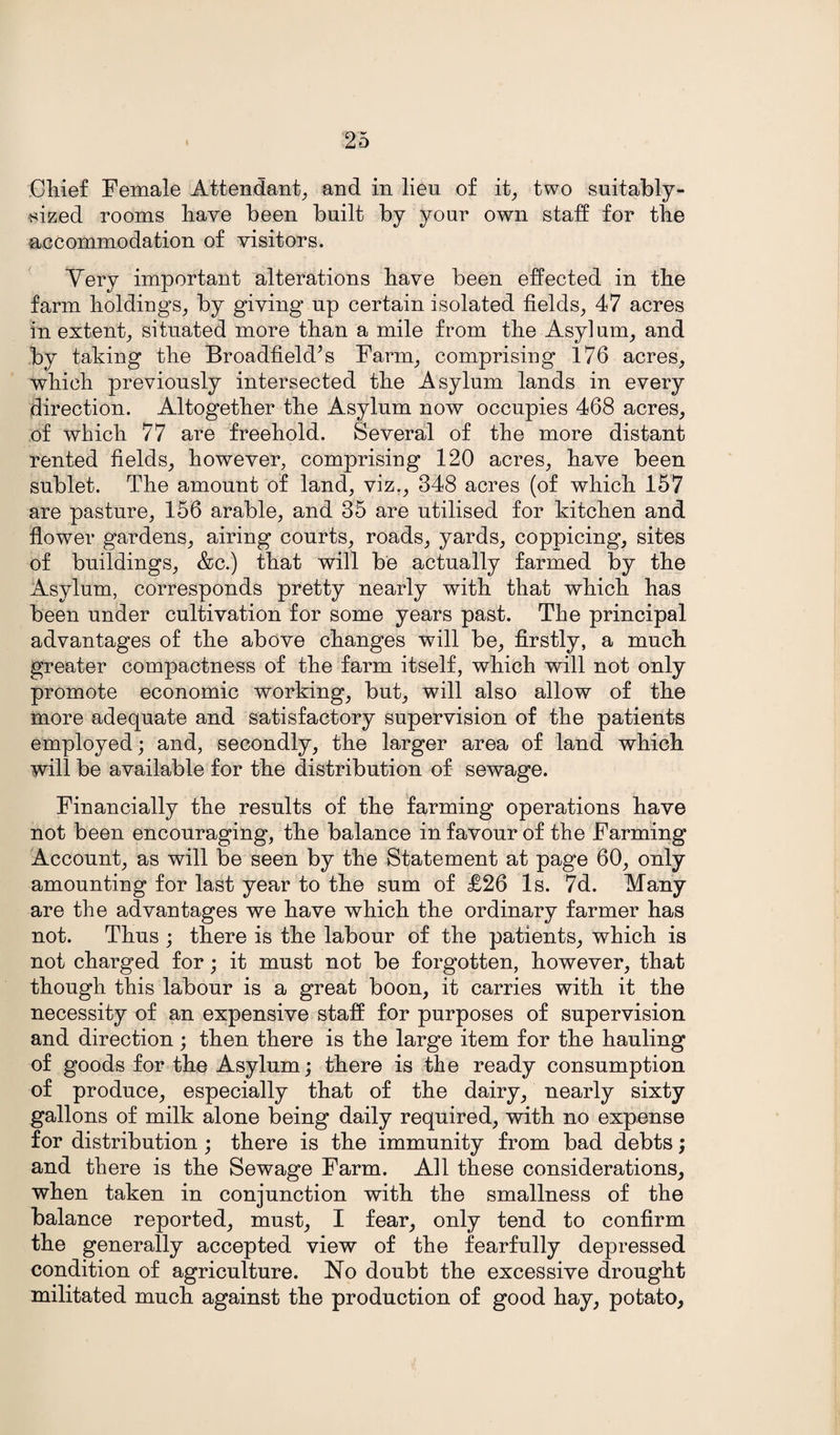 Chief Female Attendant, and in lien of it, two suitably- sized rooms have been built by your own staff for the accommodation of visitors. Very important alterations have been effected in the farm holdings, by giving* up certain isolated fields, 47 acres in extent, situated more than a mile from the Asylum, and by taking the Broadfield’s Farm, comprising 176 acres, which previously intersected the Asylum lands in every direction. Altogether the Asylum now occupies 468 acres, of which 77 are freehold. Several of the more distant rented fields, however, comprising 120 acres, have been sublet. The amount of land, viz., 348 acres (of which 157 are pasture, 156 arable, and 35 are utilised for kitchen and flower gardens, airing courts, roads, yards, coppicing, sites of buildings, &c.) that will be actually farmed by the Asylum, corresponds pretty nearly with that which has been under cultivation for some years past. The principal advantages of the above changes will be, firstly, a much greater compactness of the farm itself, which will not only promote economic working, but, will also allow of the more adequate and satisfactory supervision of the patients employed; and, secondly, the larger area of land which will be available for the distribution of sewage. Financially the results of the farming operations have not been encouraging, the balance in favour of the Farming Account, as will be seen by the Statement at page 60, only amounting for last year to the sum of £26 Is. 7d. Many are the advantages we have which the ordinary farmer has not. Thus ; there is the labour of the patients, which is not charged for; it must not be forgotten, however, that though this labour is a great boon, it carries with it the necessity of an expensive staff for purposes of supervision and direction; then there is the large item for the hauling of goods for the Asylum; there is the ready consumption of produce, especially that of the dairy, nearly sixty gallons of milk alone being daily required, with no expense for distribution ; there is the immunity from bad debts; and there is the Sewage Farm. All these considerations, when taken in conjunction with the smallness of the balance reported, must, I fear, only tend to confirm the generally accepted view of the fearfully depressed condition of agriculture. No doubt the excessive drought militated much against the production of good hay, potato.