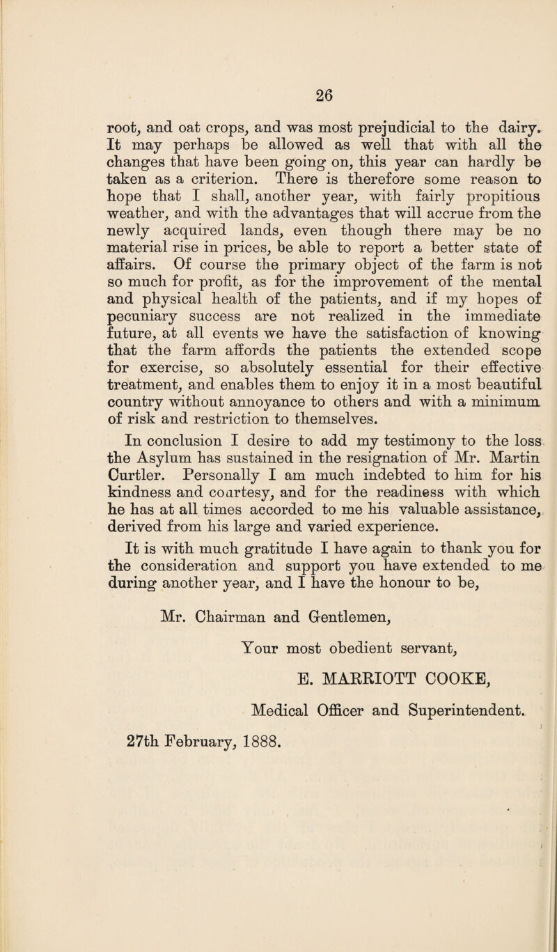 root, and oat crops, and was most prejudicial to tlie dairy. It may perhaps be allowed as well that with all the changes that have been going on, this year can hardly be taken as a criterion. There is therefore some reason to hope that I shall, another year, with fairly propitious weather, and with the advantages that will accrue from the newly acquired lands, even though there may be no material rise in prices, be able to report a better state of affairs. Of course the primary object of the farm is not so much for profit, as for the improvement of the mental and physical health of the patients, and if my hopes of pecuniary success are not realized in the immediate future, at all events we have the satisfaction of knowing that the farm affords the patients the extended scope for exercise, so absolutely essential for their effective treatment, and enables them to enjoy it in a most beautiful country without annoyance to others and with a minimum of risk and restriction to themselves. In conclusion I desire to add my testimony to the loss the Asylum has sustained in the resignation of Mr. Martin Curtler. Personally I am much indebted to him for his kindness and courtesy, and for the readiness with which he has at all times accorded to me his valuable assistance, derived from his large and varied experience. It is with much gratitude I have again to thank you for the consideration and support you have extended to me during another year, and I have the honour to be, Mr. Chairman and Gentlemen, Your most obedient servant, E. MARRIOTT COOKE, Medical Officer and Superintendent. > 27th February, 1888. j