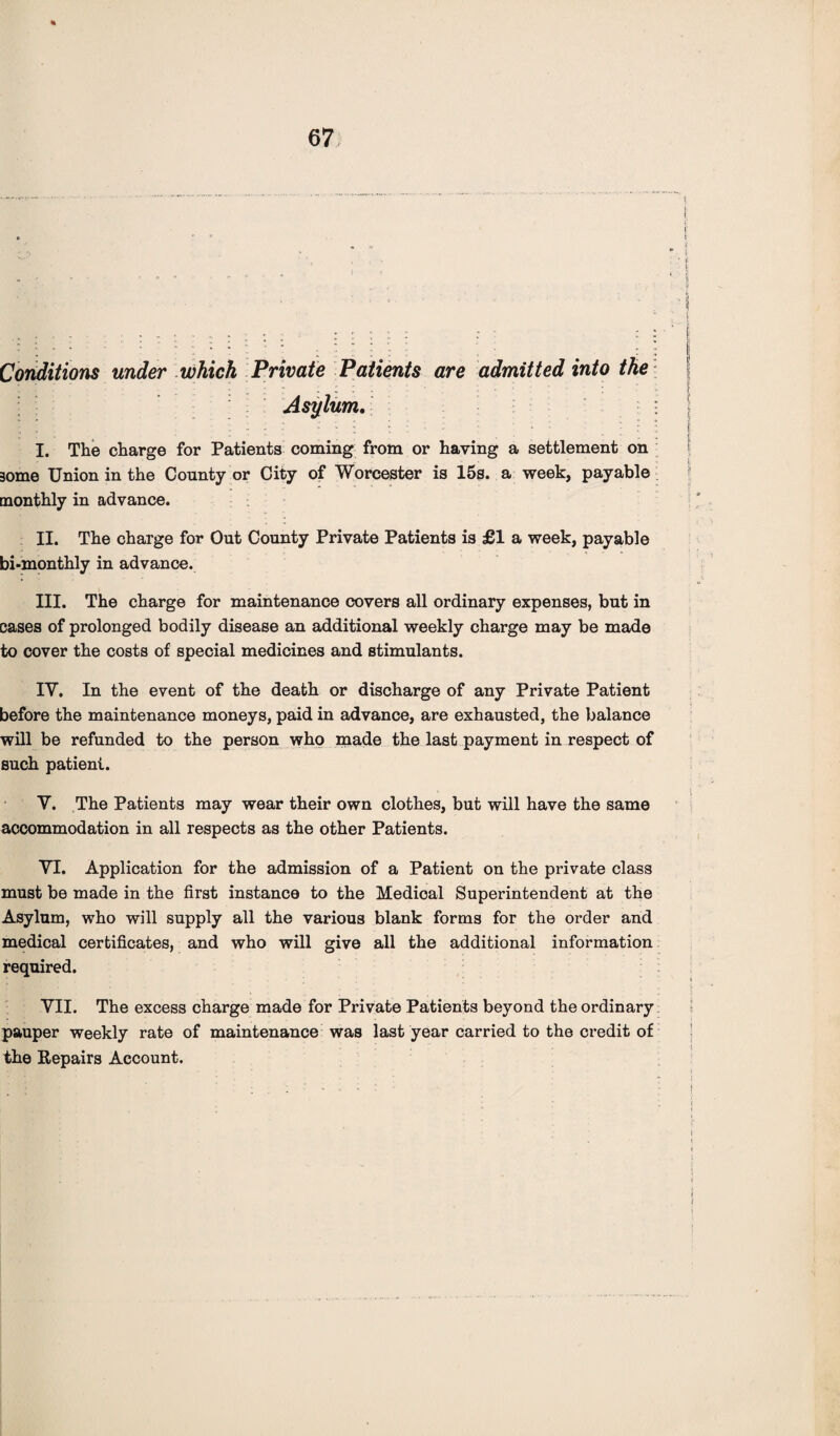 Conditions under which Private Patients are admitted into the Asylum. I. The charge for Patients coming from or having a settlement on 3ome Union in the County or City of Worcester is 15s. a week, payable monthly in advance. II. The charge for Out County Private Patients is £1 a week, payable bi-monthly in advance. III. The charge for maintenance covers all ordinary expenses, but in cases of prolonged bodily disease an additional weekly charge may be made to cover the costs of special medicines and stimulants. IY. In the event of the death or discharge of any Private Patient before the maintenance moneys, paid in advance, are exhausted, the balance will be refunded to the person who made the last payment in respect of such patient. Y. The Patients may wear their own clothes, but will have the same accommodation in all respects as the other Patients. YT. Application for the admission of a Patient on the private class must be made in the first instance to the Medical Superintendent at the Asylum, who will supply all the various blank forms for the order and medical certificates, and who will give all the additional information required. YII. The excess charge made for Private Patients beyond the ordinary pauper weekly rate of maintenance was last year carried to the credit of the Repairs Account.