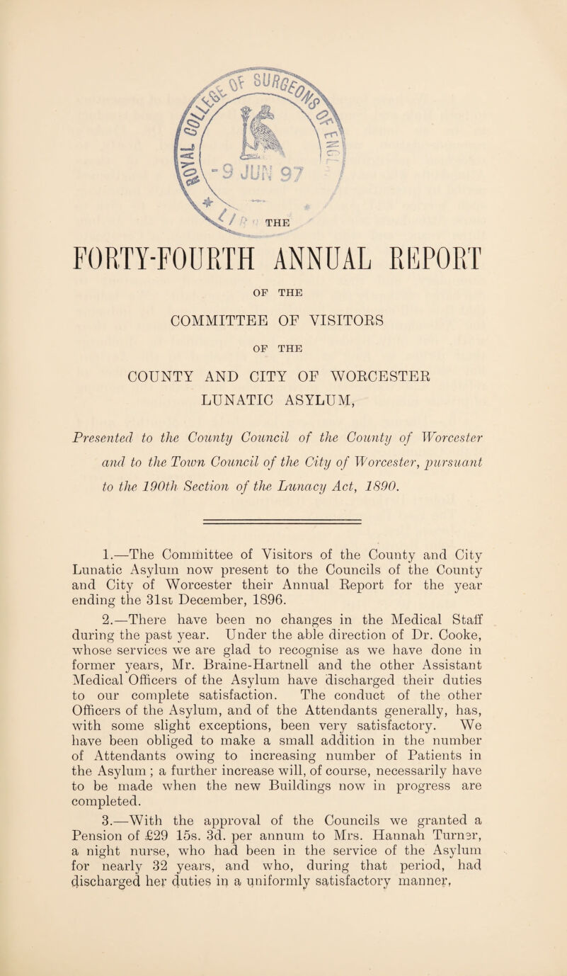 FORTY-FOURTH ANNUAL REPORT OF THE COMMITTEE OF VISITORS OF THE COUNTY AND CITY OE WORCESTER LUNATIC ASYLUM, Presented to the County Council of the County of Worcester and to the Town Council of the City of Worcester, pursuant to the 190th Section of the Lunacy Act, 1890. 1. —The Committee of Visitors of the County and City Lunatic Asylum now present to the Councils of the County and City of Worcester their Annual Report for the year ending the 31sr December, 1896. 2. —There have been no changes in the Medical Staff during the past year. Under the able direction of Dr. Cooke, whose services we are glad to recognise as we have done in former years, Mr. Braine-Hartnell and the other Assistant Medical Officers of the Asylum have discharged their duties to our complete satisfaction. The conduct of the other Officers of the Asylum, and of the Attendants generally, has, with some slight exceptions, been very satisfactory. We have been obliged to make a small addition in the number of Attendants owing to increasing number of Patients in the Asylum ; a further increase will, of course, necessarily have to be made when the new Buildings now in progress are completed. 3. —With the approval of the Councils we granted a Pension of £29 15s. 3d. per annum to Mrs. Hannah Turner, a night nurse, who had been in the service of the Asylum for nearly 32 years, and who, during that period, had (discharged her duties in a uniformly satisfactory manner,