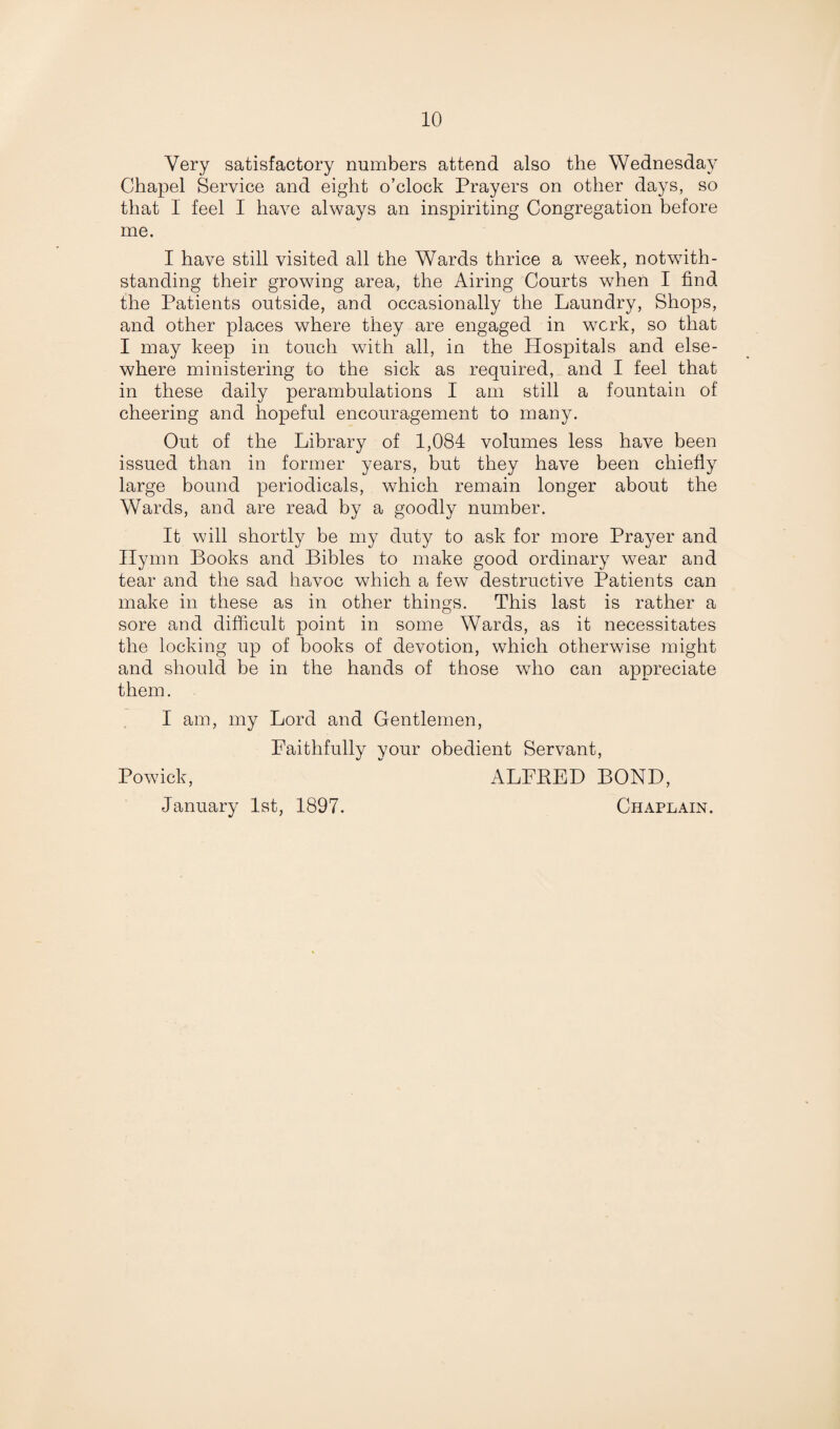 Very satisfactory numbers attend also the Wednesday Chapel Service and eight o’clock Prayers on other days, so that I feel I have always an inspiriting Congregation before me. I have still visited all the Wards thrice a week, notwith¬ standing their growing area, the Airing Courts when I find the Patients outside, and occasionally the Laundry, Shops, and other places where they are engaged in work, so that I may keep in touch with all, in the Hospitals and else¬ where ministering to the sick as required, and I feel that in these daily perambulations I am still a fountain of cheering and hopeful encouragement to many. Out of the Library of 1,084 volumes less have been issued than in former years, but they have been chiefly large bound periodicals, which remain longer about the Wards, and are read by a goodly number. It will shortly be my duty to ask for more Prayer and Hymn Books and Bibles to make good ordinary wear and tear and the sad havoc which a few destructive Patients can make in these as in other things. This last is rather a sore and difficult point in some Wards, as it necessitates the locking up of books of devotion, which otherwise might and should be in the hands of those who can appreciate them. I am, my Lord and Gentlemen, Faithfully your obedient Servant, Powick, ALFPED BOND, January 1st, 1897. Chaplain.