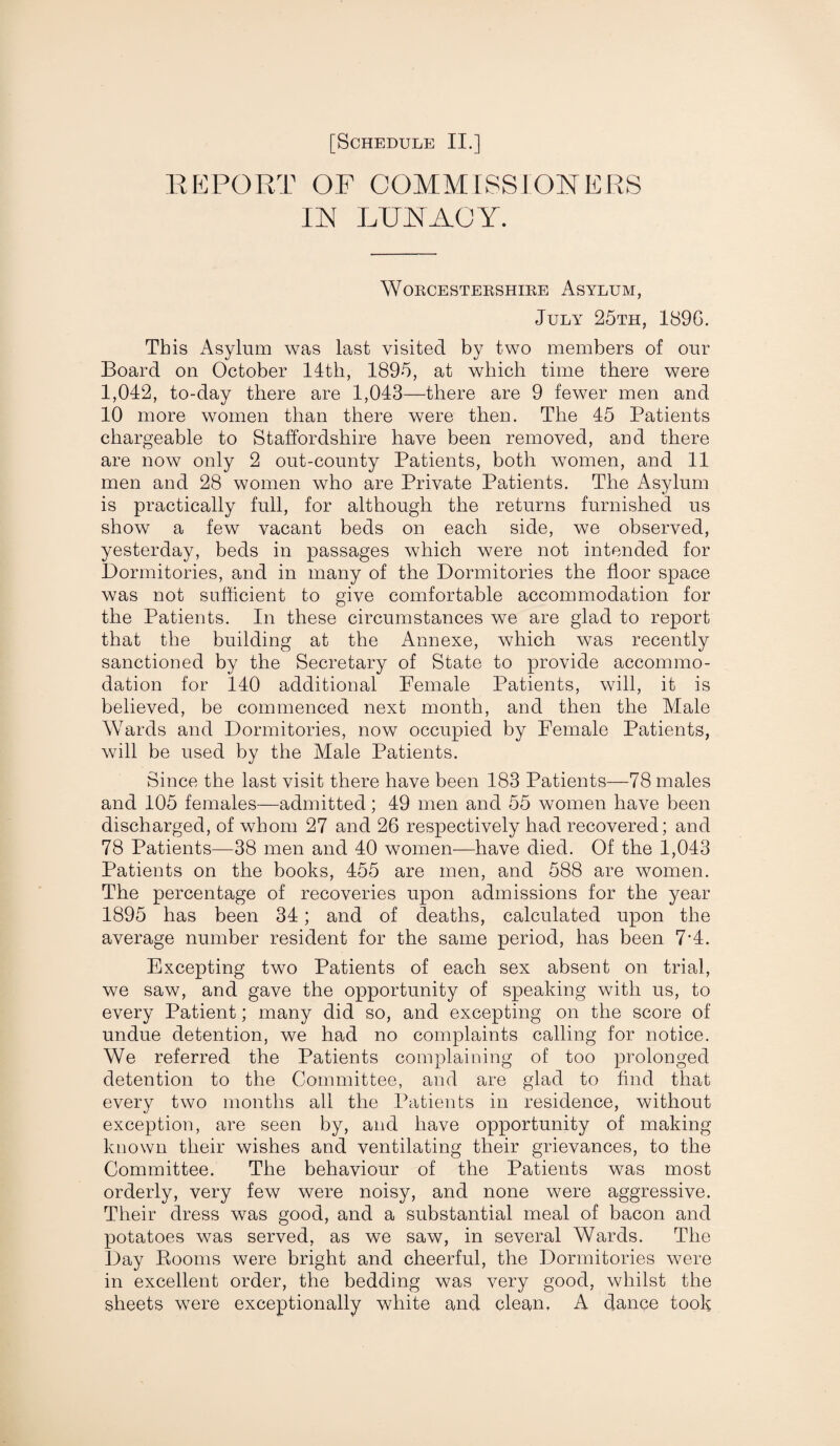 REPORT OF COMMISSIONERS IN LUNACY. Worcestershire Asylum, July 25th, 1896. This Asylum was last visited by two members of our Board on October 14th, 1895, at which time there were 1,042, to-day there are 1,043—there are 9 fewer men and 10 more women than there were then. The 45 Patients chargeable to Staffordshire have been removed, and there are now only 2 out-county Patients, both women, and 11 men and 28 women who are Private Patients. The Asylum is practically full, for although the returns furnished us show a few vacant beds on each side, we observed, yesterday, beds in passages which were not intended for Dormitories, and in many of the Dormitories the floor space was not sufficient to give comfortable accommodation for the Patients. In these circumstances we are glad to report that the building at the Annexe, which was recently sanctioned by the Secretary of State to provide accommo¬ dation for 140 additional Female Patients, will, it is believed, be commenced next month, and then the Male Wards and Dormitories, now occupied by Female Patients, will be used by the Male Patients. Since the last visit there have been 183 Patients—78 males and 105 females—admitted; 49 men and 55 women have been discharged, of whom 27 and 26 respectively bad recovered; and 78 Patients—38 men and 40 women—have died. Of the 1,043 Patients on the books, 455 are men, and 588 are women. The percentage of recoveries upon admissions for the year 1895 has been 34; and of deaths, calculated upon the average number resident for the same period, has been 7’4. Excepting two Patients of each sex absent on trial, we saw, and gave the opportunity of speaking with us, to every Patient; many did so, and excepting on the score of undue detention, we had no complaints calling for notice. We referred the Patients complaining of too prolonged detention to the Committee, and are glad to find that every two months all the Patients in residence, without exception, are seen by, and have opportunity of making known their wishes and ventilating their grievances, to the Committee. The behaviour of the Patients was most orderly, very few were noisy, and none were aggressive. Their dress was good, and a substantial meal of bacon and potatoes was served, as we saw, in several Wards. The Day Rooms were bright and cheerful, the Dormitories were in excellent order, the bedding was very good, whilst the sheets were exceptionally white and clean, A dance took