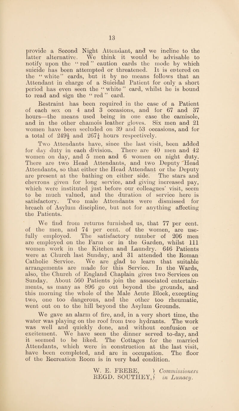 provide a Second Night Attendant, and we incline to the latter alternative. We think it would be advisable to notify upon the “ red ” caution cards the mode by which suicide has been attempted or threatened. It is entered on the “white” cards, but it by no means follows that an Attendant in charge of a Suicidal Patient for only a short period has even seen the “white” card, whilst he is bound to read and sign the “ red ” card. Restraint has been required in the case of a Patient of each sex on 4 and 3 occasions, and for 67 and 37 hours—the means used being in one case the camisole, and in the other chamois leather gloves. Six men and 21 women have been secluded on 39 and 53 occasions, and for a total of 249-^ and 267-j hours respectively. Two Attendants have, since the last visit, been added for day duty in each division^ There are 40 men and 42 women on day, and 5 men and 6 women on night duty. There are two Head Attendants, and two Deputy Head Attendants, so that either the Head Attendant or the Deputy are present at the bathing on either side. The stars and chevrons given for long service, and giving increased pay, which were instituted just before our colleagues’ visit, seem to be much valued, and the duration of service here is satisfactory. Two male Attendants were dismissed for breach of Asylum discipline, but not for anything affecting the Patients. We find from returns furnished us, that 77 per cent, of the men, and 74 per cent, of the women, are use¬ fully employed. The satisfactory number of 206 men are employed on the Farm or in the Garden, whilst 111 women work in the Kitchen and Laundry. 646 Patients were at Church last Sunday, and 31 attended the Roman Catholic Service. We are glad to learn that suitable arrangements are made for this Service. In the Wards, also, the Church of England Chaplain gives two Services on Sunday. About 560 Patients join the associated entertain¬ ments, as many as 896 go out beyond the grounds, and this morning the whole of the Male Acute Block, excepting two, one too dangerous, and the other too rheumatic, went out on to the hill beyond the Asylum Grounds. We gave an alarm of fire, and, in a very short time, the water was playing on the roof from two hydrants. The work was well and quickly done, and without confusion or excitement. We have seen the dinner served to-day, and it seemed to be liked. The Cottages for the married Attendants, which were in construction at the last visit, have been completed, and are in occupation. The floor of the Recreation Room is in very bad condition. W. E. FRERE, j Commissioners REGD. SOUTHEY,} m Lunacy.