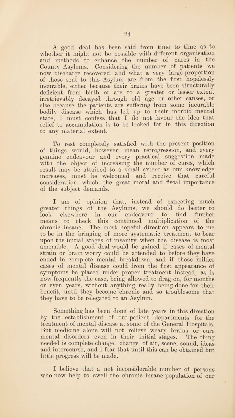 A good deal has been said from time to time as to whether it might not be possible with different organisation and methods to enhance the number of cures in the County Asylums. Considering the number of patients we now discharge recovered, and what a very large proportion of those sent to this Asylum are from the first hopelessly incurable, either because their brains have been structurally deficient from birth or are to a greater or lesser extent irretrievably decayed through old age or other causes, or else because the patients are suffering from some incurable bodily disease which has led up to their morbid mental state, I must confess that I do not favour the idea that relief to accumulation is to be looked for in this direction to any material extent. To rest completely satisfied with the present position of things would, however, mean retrogression, and every genuine endeavour and every practical suggestion made with the object of increasing the number of cures, which result may be attained to a small extent as our knowledge increases, must be welcomed and receive that careful consideration which the great moral and fiscal importance of the subject demands. I am of opinion that, instead of expecting much greater things of the Asylums, we should do better to look elsewhere in our endeavour to find further means to check this continued multiplication of the chronic insane. The most hopeful direction appears to me to be in the bringing of more systematic treatment to bear upon the initial stages of insanity when the disease is most amenable. A good deal would be gained if cases of mental strain or brain worry could be attended to before they have ended in complete mental breakdown, and if those milder cases of mental disease could from the first appearance of symptoms be placed under proper treatment instead, as is now frequently the case, being allowed to drag on, for months or even years, without anything really being done for their benefit, until they become chronic and so troublesome that they have to be relegated to an Asylum. Something has been done of late years in this direction by the establishment of out-patient departments for the treatment of mental disease at some of the General Hospitals. But medicine alone will not relieve weary brains or cure mental disorders even in their initial stages. The thin°- needed is complete change, change of air, scene, sound, ideas and intercourse, and I fear that until this can be obtained but little progress will be made. I believe that a not inconsiderable number of persons who now help to swell the chronic insane population of our