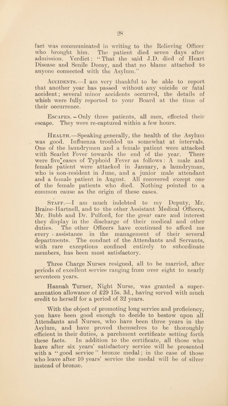 fact was communicated in writing to the Relieving Officer who brought him. The patient died seven days after admission. Verdict: “ That the said J.D. died of Heart Disease and Senile Decay, and that no blame attached to anyone connected with the Asylum.” Accidents.—I am very thankful to be able to report that another year has passed without any suicide or fatal accident; several minor accidents occurred, the details of which were fully reported to your Board at the time of their occurrence. Escapes. — Only three patients, all men, effected their escape. They were re-captured within a few hours. Health.—Speaking generally, the health of the Asylum was good. Influenza troubled us somewhat at intervals. One of the laundrymen and a female patient were attacked with Scarlet Fever towards the end of the year. There were five~ cases of Typhoid Fever as follows : A male and female patient were attacked in January, a laundryman, who is non-resident in June, and a junior male attendant and a female patient in August. All recovered except one of the female patients who died. Nothing pointed to a common cause as the origin of these cases. Staff.—I am much indebted to my Deputy, Mr. Braine-Hartnell, and to the other Assistant Medical Officers, Mr. Bubb and Dr. Pulford, for the great care and interest they display in the discharge of their medical and other duties. The other Officers have continued to afford me every •; assistance in the management of their several departments. The conduct of the Attendants and Servants, with rare exceptions confined entirely to subordinate members, has been most satisfactory. Three Charge Nurses resigned, all to be married, after periods of excellent service ranging from over eight to nearly seventeen years. Hannah Turner, Night Nurse, was granted a super¬ annuation allowance of £29 15s. 3d., having served with much credit to herself for a period of 32 years. With the object of promoting long service and proficiency, you have been good enough to decide to bestow upon all Attendants and Nurses, who have been three years in the Asylum, and have proved themselves to be thoroughly efficient in their duties, a parchment certificate setting forth these facts. In addition to the certificate, all those who leave after six years’ satisfactory service will be presented with a “good service” bronze medal; in the case of those who leave after 10 years’ service the medal will be of silver instead of bronze.