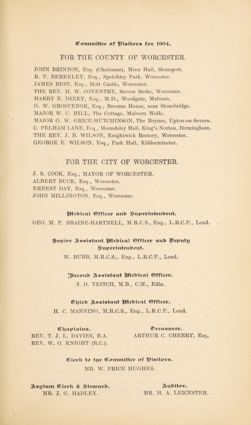 (Committee of ;|Jt*itor# for 1904 FOR THE COUNTY OF WORCESTER. JOHN BRINTON, Esq. (Chairman), Moor Hall, Stourport. R. V. BERKELEY, Esq., Spetchley Park, Worcester. JAMES BEST, Esq., Holt Castle, Worcester. THE REV. H. W. COVENTRY, Severn Stoke, Worcester. HARRY E. DIXEY, Esq., M.D., Woodgate, Malvern. G. W. GROSVENOR, Esq., Broome House, near Stourbridge. MAJOR W. C. HILL, The Cottage, Malvern Wells. MAJOR G. W. GRICE-HUTCHINSON, The Boynes, Upton-on-Severn. C. PELHAM LANE, Esq., Moundsley Hall, King’s Norton, Birmingham. THE REV. J. B. WILSON, Knightwick Rectory, Worcester. GEORGE E. WILSON, Esq., Park Hall, Kidderminster. FOR THE CITY OF WORCESTER. J. S. COOK, Esq., MAYOR OF WORCESTER. ALBERT BUCK, Esq., Worcester. ERNEST DAY, Esq., Worcester. JOHN MILLINGTON, Esq., Worcester. HfteMcitl (Officer ttnfr iSmperinienfrettt. GEO. M. P. BRAINE-HARTNELL, M.R.C.S., Eng., L.R.C.P., Loud. gketjxov -pteMcctl (Officer unfr Qepxxtxz JjtirprrintetjfcetjL W. BUBB, M.R.C.S., Eng., L.R.C.P., Lond. [grecont* ^ssicrtotji IjfleMcol (Officer J. 0. VEITCH, M.B., C.M., Edin. ©Jjirfc -gjtefricai (Officer* H. C. MANNING, M.R.C.S., Eng., L.R.C.P., Lond. COljapiaitt#. QWcctsmrer. REV. T. J. L. DAVIES, B.A. REV. W. 0. KNIGHT (R.C.). ARTHUR C. CHERRY, Esq. ©terlt to ttje ©ommittee of !3Jieritor&. AIR. W. PRICE HUGHES. ©ierh $c tttteroarfcr AIR. J. G. HADLEY. gluMtor. AIR. H. A. LEICESTER.