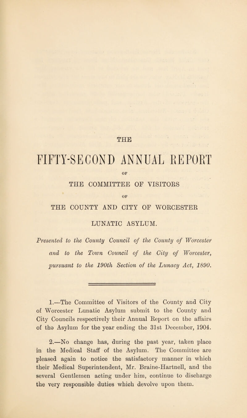 THE FIFTY-SECOND ANNUAL REPORT OF THE COMMITTEE OF VISITORS OF THE COUNTY AND CITY OF WORCESTER LUNATIC ASYLUM. Presented to the County Council of the County of Worcester and to the Town Council of the City of Worcester, pursuant to the 190th Section of the Lunacy Act, 1890. 1. —The Committee of Visitors of the County and City of Worcester Lunatic Asylum submit to the County and City Councils respectively their Annual Report on the affairs of tho Asylum for the year ending the 31st December, 1904. 2. —No change has, during the past year, taken place in the Medical Staff of the Asylum. The Committee are pleased again to notice the satisfactory manner in which their Medical Superintendent, Mr. Braine-Hartnell, and the several Gentlemen acting under him, continue to discharge the very responsible duties which devolve upon them.