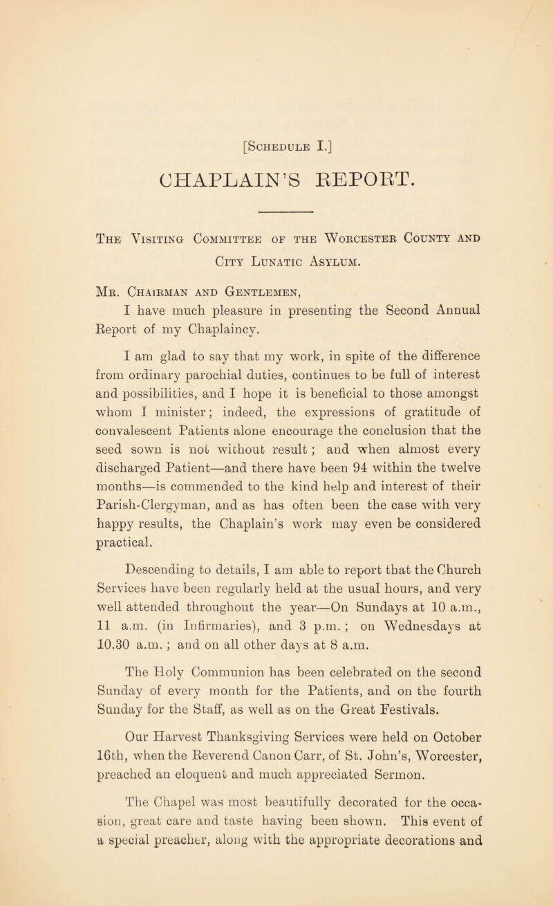 CHAPLAIN’S REPORT. The Visiting Committee of the Worcester County and City Lunatic Asylum. Mr. Chairman and Gentlemen, I have much pleasure in presenting the Second Annual Report of my Chaplaincy. I am glad to say that my work, in spite of the difference from ordinary parochial duties, continues to be full of interest and possibilities, and I hope it is beneficial to those amongst whom I minister; indeed, the expressions of gratitude of convalescent Patients alone encourage the conclusion that the seed sown is not without result ; and when almost every discharged Patient—and there have been 94 within the twelve months—is commended to the kind help and interest of their Parish-Clergyman, and as has often been the case with very happy results, the Chaplain’s work may even be considered practical. Descending to details, I am able to report that the Church Services have been regularly held at the usual hours, and very well attended throughout the year—On Sundays at 10 a.m., 11 a.m. (in Infirmaries), and 3 p.m. ; on Wednesdays at 10.30 a.m. ; and on all other days at 8 a.m. The Holy Communion has been celebrated on the second Sunday of every month for the Patients, and on the fourth Sunday for the Staff, as well as on the Great Festivals. Our Harvest Thanksgiving Services were held on October 16th, when the Reverend Canon Carr, of St. John’s, Worcester, preached an eloquent and much appreciated Sermon. The Chapel was most beautifully decorated for the occa¬ sion, great care and taste having been shown. This event of a special preacher, along with the appropriate decorations and