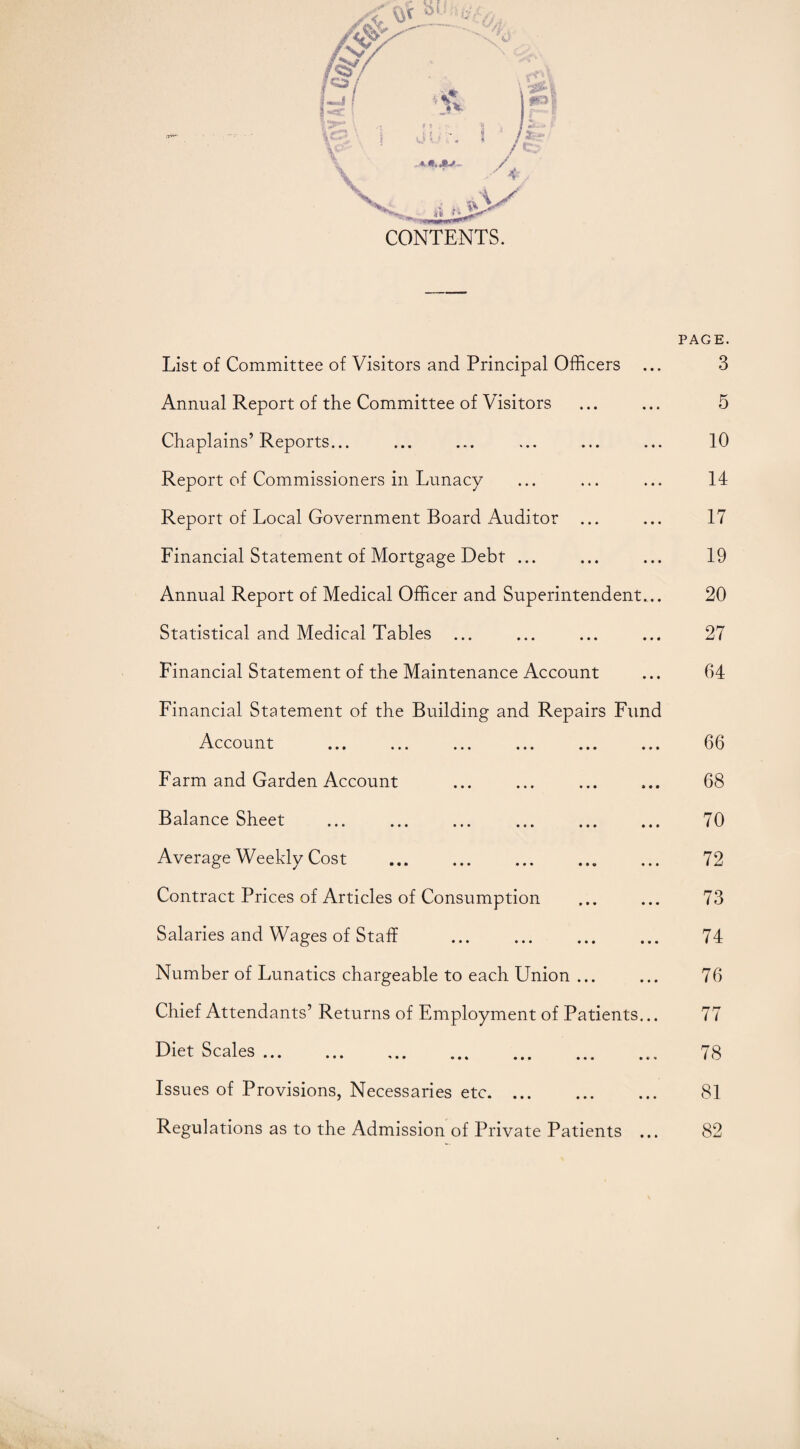 CONTENTS. List of Committee of Visitors and Principal Officers Annual Report of the Committee of Visitors Chaplains’Reports... Report of Commissioners in Lunacy Report of Local Government Board Auditor ... Financial Statement of Mortgage Debt ... Annual Report of Medical Officer and Superintendent... Statistical and Medical Tables Financial Statement of the Maintenance Account Financial Statement of the Building and Repairs Fund Account Farm and Garden Account Balance Sheet . . Average Weekly Cost . Contract Prices of Articles of Consumption Salaries and Wages of Staff . Number of Lunatics chargeable to each Union ... Chief Attendants’ Returns of Employment of Patients... Diet Scales.. Issues of Provisions, Necessaries etc. PAGE. 3 5 10 14 17 19 20 27 64 66 68 70 72 73 74 76 77 78 81 Regulations as to the Admission of Private Patients