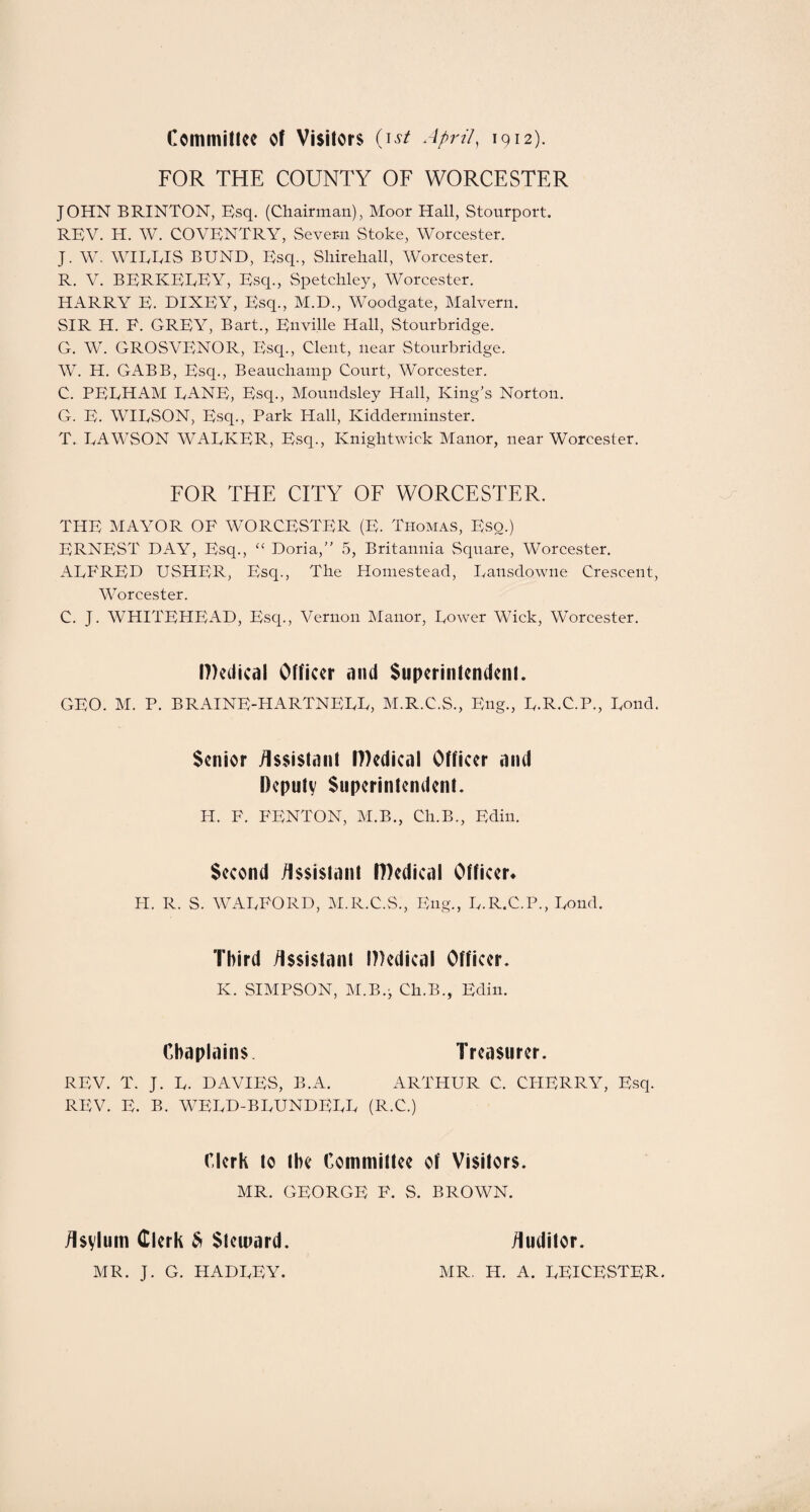 Committee of Visitors (ist April, 1912). FOR THE COUNTY OF WORCESTER JOHN BRINTON, Esq. (Chairman), Moor Hall, Stourport. REV. H. W. COVENTRY, Severn Stoke, Worcester. J. W. WIEEIS BUND, Esq., Shirehall, Worcester. R. V. BERKELEY, Esq., Spetchley, Worcester. HARRY E. DIXEY, Esq., M.D., Woodgate, Malvern. SIR H. F. GREY, Bart., Enville Hall, Stourbridge. G. W. GROSVENOR, Esq., Clent, near Stourbridge. W. H. GABB, Esq., Beauchamp Court, Worcester. C. PELHAM LANE, Esq., Moundsley Hall, King's Norton. G. E. WILSON, Esq., Park Hall, Kidderminster. T. LAWSON WALKER, Esq., Knightwick Manor, near Worcester. FOR THE CITY OF WORCESTER. THE MAYOR OF WORCESTER (E. Thomas, Eso.) ERNEST DAY, Esq., “ Doria,” 5, Britannia Square, Worcester. ALFRED USHER, Esq., The Homestead, Lansdowne Crescent, Worcester. C. J. WHITEHEAD, Esq., Vernon Manor, Lower Wick, Worcester. Medical Officer and Superintendent. GEO. M. P. BRAINE-HARTNELL, M.R.C.S., Eng., L.R.C.P., Loud. Senior Assistant Medical Officer and Deputy Superintendent. H. F. FENTON, M.B., Cli.B., Edin. Second Assistant Medical Officer* H. R. S. WALFORD, M.R.C.S., Eng., L.R.C.P., Lond. Third Assistant Medical Officer. K. SIMPSON, M.B.j Ch.B., Edin. Chaplains Treasurer. REV. T. J. L. DAVIES, B.A. ARTHUR C. CHERRY, Esq. REV. E. B. WELD-BLUNDELL (R.C.) Clerk to the Committee of Visitors. MR. GEORGE F. S. BROWN. Asylum Clerk $ Steward. MR. J. G. HADLEY. Auditor. MR. H. A. LEICESTER.