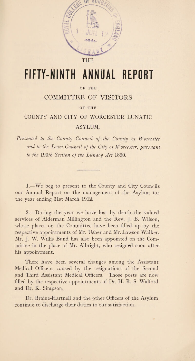 FIFTY-NINTH ANNUAL REPORT OF THE COMMITTEE OF VISITORS OF THE COUNTY AND CITY OF WORCESTER LUNATIC ASYLUM, Presented to the County Council of the County of Worcester and to the Town Council of the City of Worcester, pursuant to the 190th Section of the Lunacy Act 1890. 1. —We beg to present to the County and City Councils our Annual Report on the management of the Asylum for the year ending 31st March 1912. 2. —During the year we have lost by death the valued services of Alderman Millington and the Rev. J. B. Wilson, whose places on the Committee have been filled up by the respective appointments of Mr. Usher and Mr. Lawson Walker. Mr. J. W. Willis Bund has also been appointed on the Com¬ mittee in the place of Mr. Albright, who resigned soon after his appointment. There have been several changes among the Assistant Medical Officers, caused by the resignations of the Second and Third Assistant Medical Officers. Those posts are now filled by the respective appointments of Dr. H. R. S. Walford and Dr. K. Simpson. Dr. Braine-Hartnell and the other Officers of the Asylum continue to discharge their duties to our satisfaction.