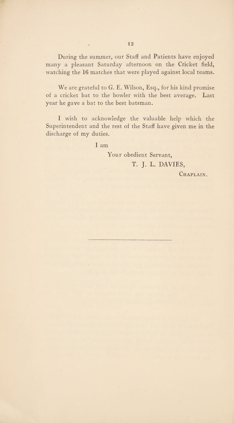 During the summer, our Staff and Patients have enjoyed many a pleasant Saturday afternoon on the Cricket field, watching the 16 matches that were played against local teams. We are grateful to G. E. Wilson, Esq., for his kind promise of a cricket bat to the bowler with the best average. Last year he gave a bat to the best batsman. I wish to acknowledge the valuable help which the Superintendent and the rest of the Staff have given me in the discharge of my duties. I am Your obedient Servant, T. J. L. DAVIES, Chaplain.
