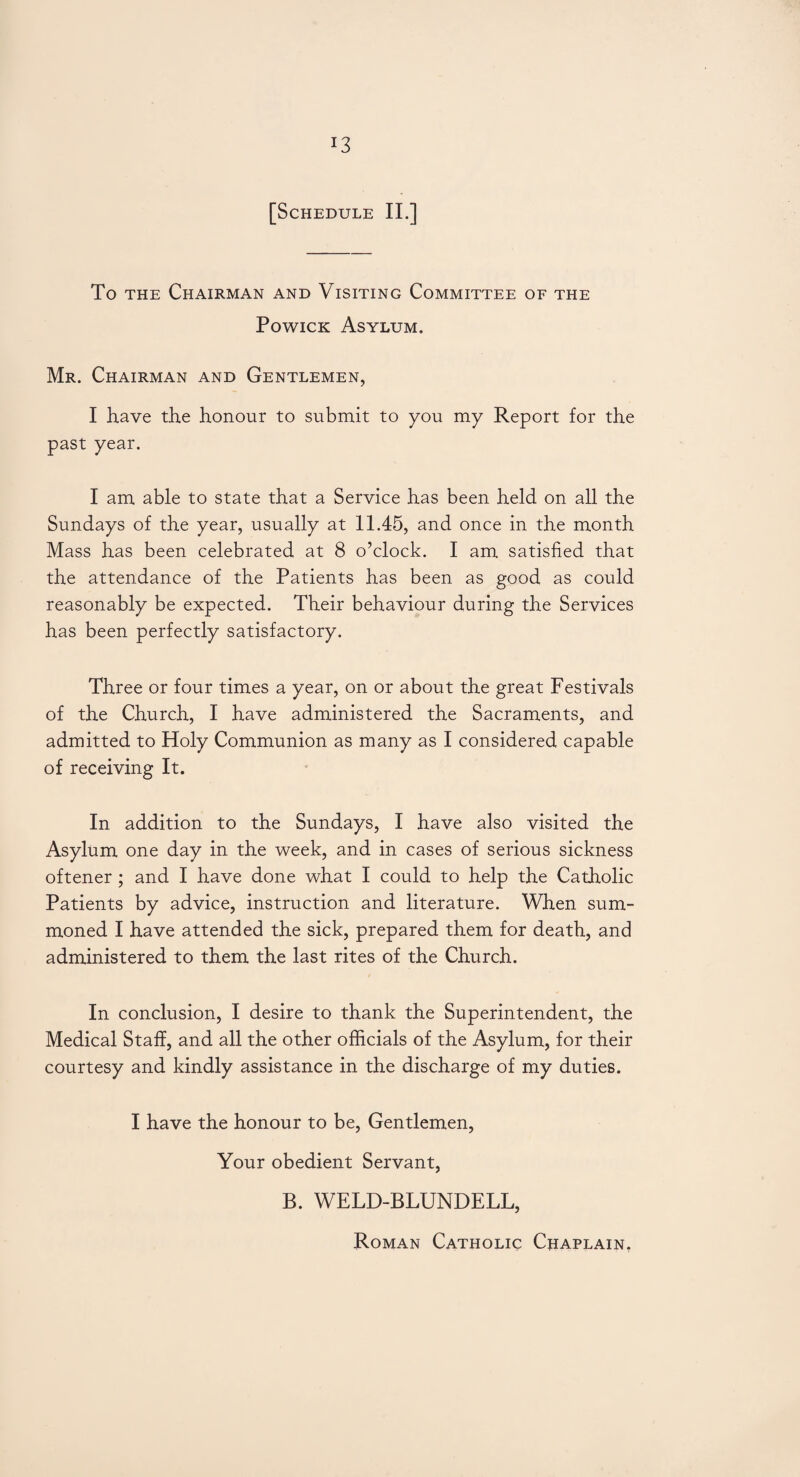 To the Chairman and Visiting Committee of the Powick Asylum. Mr. Chairman and Gentlemen, I have the honour to submit to you my Report for the past year. I am able to state that a Service has been held on all the Sundays of the year, usually at 11.45, and once in the month Mass has been celebrated at 8 o’clock. I am satisfied that the attendance of the Patients has been as good as could reasonably be expected. Their behaviour during the Services has been perfectly satisfactory. Three or four times a year, on or about the great Festivals of the Church, I have administered the Sacraments, and admitted to Holy Communion as many as I considered capable of receiving It. In addition to the Sundays, I have also visited the Asylum one day in the week, and in cases of serious sickness oftener ; and I have done what I could to help the Catholic Patients by advice, instruction and literature. When sum¬ moned I have attended the sick, prepared them for death, and administered to them the last rites of the Church. In conclusion, I desire to thank the Superintendent, the Medical Staff, and all the other officials of the Asylum, for their courtesy and kindly assistance in the discharge of my duties. I have the honour to be, Gentlemen, Your obedient Servant, B. WELD-BLUNDELL, Roman Catholic Chaplain.