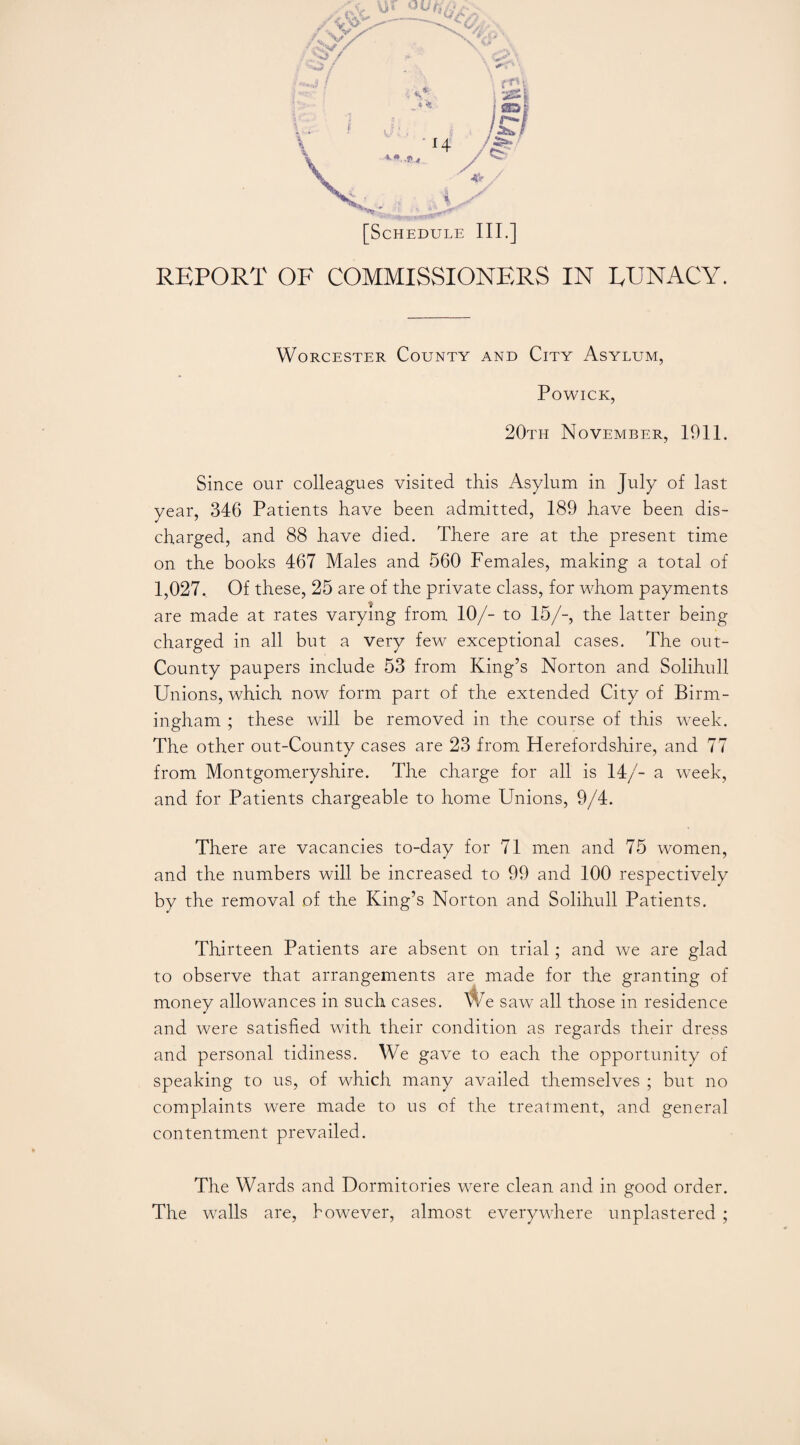 REPORT OF COMMISSIONERS IN EUNACY. Worcester County and City Asylum, POWICK, 20th November, 1911. Since our colleagues visited this Asylum in July of last year, 346 Patients have been admitted, 189 have been dis¬ charged, and 88 have died. There are at the present time on the books 467 Males and 560 Females, making a total of 1,027. Of these, 25 are of the private class, for whom payments are made at rates varying from 10/- to 15/-, the latter being charged in all but a very few exceptional cases. The out- County paupers include 53 from King’s Norton and Solihull Unions, which now form part of the extended City of Birm¬ ingham ; these will be removed in the course of this week. The other out-County cases are 23 from Herefordshire, and 77 from Montgomeryshire. The charge for all is 14/- a week, and for Patients chargeable to home Unions, 9/4. There are vacancies to-day for 71 men and 75 women, and the numbers will be increased to 99 and 100 respectively by the removal of the King’s Norton and Solihull Patients. Thirteen Patients are absent on trial; and we are glad to observe that arrangements are made for the granting of money allowances in such cases. We saw all those in residence and were satisfied with their condition as regards their dress and personal tidiness. We gave to each the opportunity of speaking to us, of which many availed themselves ; but no complaints were made to us of the treatment, and general contentment prevailed. The Wards and Dormitories were clean and in good order. The walls are, however, almost everywhere unplastered ;