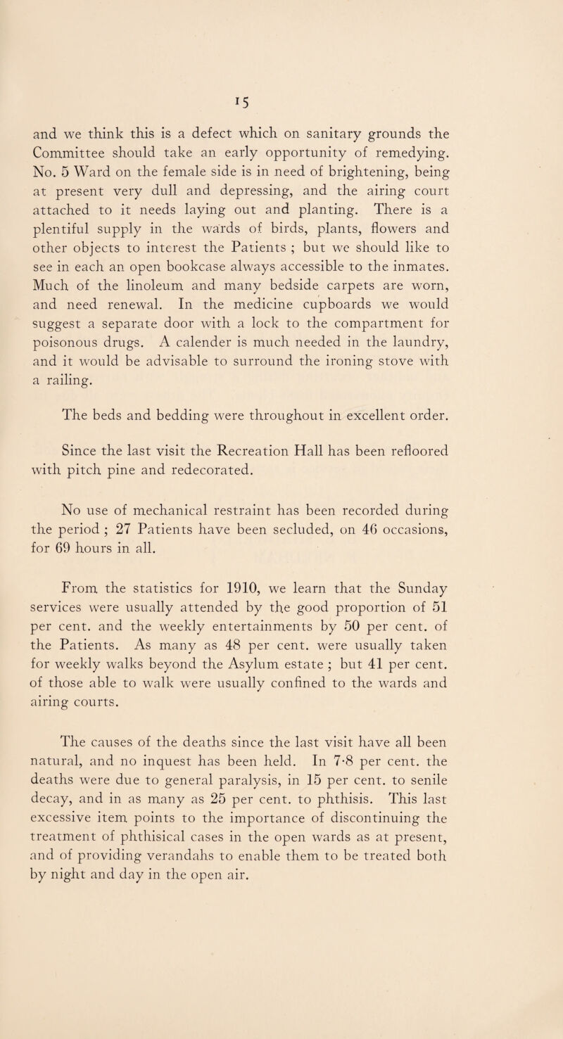 and we think this is a defect which on sanitary grounds the Committee should take an early opportunity of remedying. No. 5 Ward on the female side is in need of brightening, being at present very dull and depressing, and the airing court attached to it needs laying out and planting. There is a plentiful supply in the wards of birds, plants, flowers and other objects to interest the Patients ; but we should like to see in each an open bookcase always accessible to the inmates. Much of the linoleum and many bedside carpets are worn, and need renewal. In the medicine cupboards we would suggest a separate door with a lock to the compartment for poisonous drugs. A calender is much needed in the laundry, and it would be advisable to surround the ironing stove with a railing. The beds and bedding were throughout in excellent order. Since the last visit the Recreation Hall has been refloored with pitch pine and redecorated. No use of mechanical restraint has been recorded during the period ; 27 Patients have been secluded, on 46 occasions, for 69 hours in all. From the statistics for 1910, we learn that the Sunday services were usually attended by the good proportion of 51 per cent, and the weekly entertainments by 50 per cent, of the Patients. As many as 48 per cent, were usually taken for weekly walks beyond the Asylum estate ; but 41 per cent, of those able to walk were usually confined to the wards and airing courts. The causes of the deaths since the last visit have all been natural, and no inquest has been held. In 7-8 per cent, the deaths were due to general paralysis, in 15 per cent, to senile decay, and in as many as 25 per cent, to phthisis. This last excessive item points to the importance of discontinuing the treatment of phthisical cases in the open wards as at present, and of providing verandahs to enable them to be treated both by night and day in the open air.