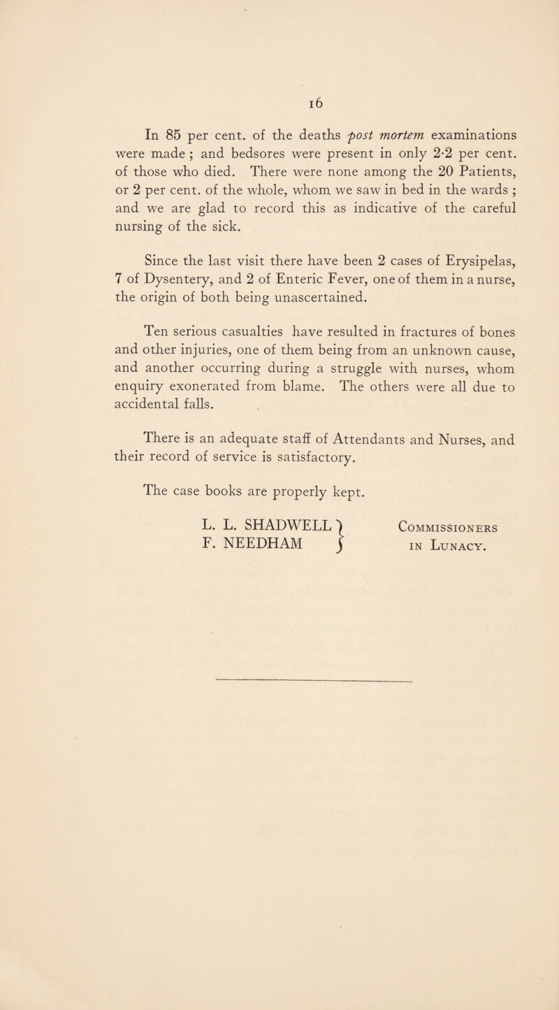 In 85 per cent, of the deaths post mortem examinations were made ; and bedsores were present in only 2*2 per cent, of those who died. There were none among the 20 Patients, or 2 per cent, of the whole, whom we saw in bed in the wards ; and we are glad to record this as indicative of the careful nursing of the sick. Since the last visit there have been 2 cases of Erysipelas, 7 of Dysentery, and 2 of Enteric Fever, one of them in a nurse, the origin of both being unascertained. Ten serious casualties have resulted in fractures of bones and other injuries, one of them being from an unknown cause, and another occurring during a struggle with nurses, whom enquiry exonerated from blame. The others were all due to accidental falls. There is an adequate staff of Attendants and Nurses, and their record of service is satisfactory. The case books are properly kept. L. L. SHADWELL ^ Commissio NERS F. NEEDHAM j in Lunacy.