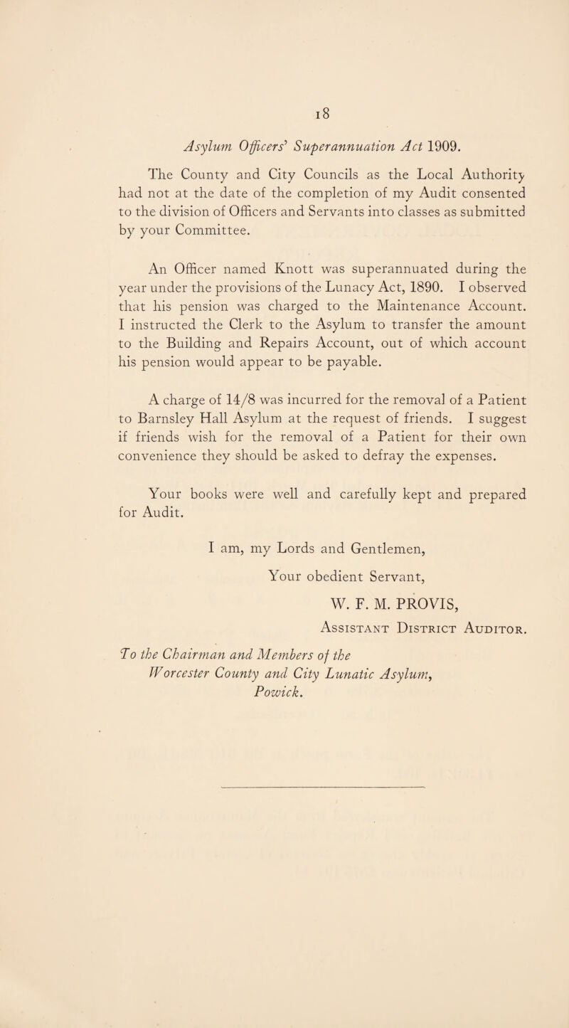 Asylum Officers’ Superannuation Act 1909. The County and City Councils as the Local Authority had not at the date of the completion of my Audit consented to the division of Officers and Servants into classes as submitted by your Committee. An Officer named Knott was superannuated during the year under the provisions of the Lunacy Act, 1890. I observed that his pension was charged to the Maintenance Account. I instructed the Clerk to the Asylum to transfer the amount to the Building and Repairs Account, out of which account his pension would appear to be payable. A charge of 14/8 was incurred for the removal of a Patient to Barnsley Hall Asylum at the request of friends. I suggest if friends wish for the removal of a Patient for their own convenience they should be asked to defray the expenses. Your books were well and carefully kept and prepared for Audit. I am, my Lords and Gentlemen, Your obedient Servant, W. F. M. PROVIS, Assistant District Auditor. To the Chairman and Members of the Worcester County and City Lunatic Asylum, Pozuick.