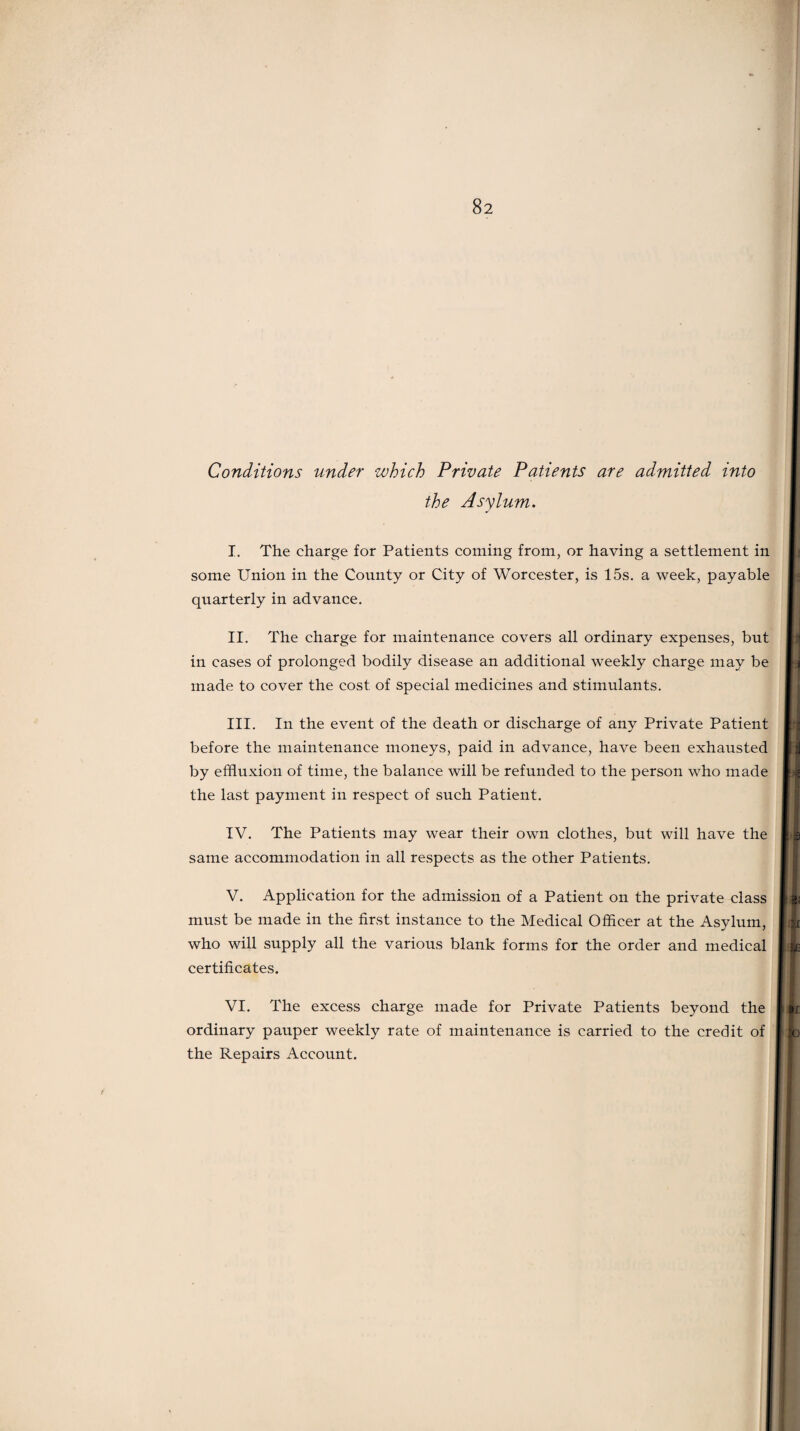 Conditions under which Private Patients are admitted into the Asylum. I. The charge for Patients coming from, or having a settlement in some Union in the County or City of Worcester, is 15s. a week, payable quarterly in advance. II. The charge for maintenance covers all ordinary expenses, but in cases of prolonged bodily disease an additional weekly charge may be made to cover the cost of special medicines and stimulants. III. In the event of the death or discharge of any Private Patient before the maintenance moneys, paid in advance, have been exhausted by effluxion of time, the balance will be refunded to the person who made the last payment in respect of such Patient. IV. The Patients may wear their own clothes, but will have the same accommodation in all respects as the other Patients. V. Application for the admission of a Patient on the private class must be made in the first instance to the Medical Officer at the Asylum, who will supply all the various blank forms for the order and medical certificates. VI. The excess charge made for Private Patients beyond the ordinary pauper weekly rate of maintenance is carried to the credit of the Repairs Account.