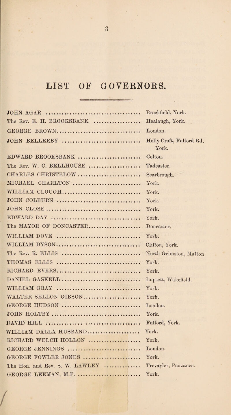LIST OP GOVERNORS JOHN AGAR .. Brookfield, York. The Rev. E. H. BROOKSBANK . Healaugh, York. GEORGE BROWN. London. JOHN BELLERBY . Holly Croft, Fulford Rd. York. EDWARD BROOKSBANK . Colton. The Rev. W. C. BELLHOUSE . Tadcaster. CHARLES CHRISTELOW. Scarbrough. MICHAEL CHARLTON . York. WILLIAM CLOUGH. York. JOHN COLBURN . York. JOHN CLOSE. York. EDWARD DAY . York. The MAYOR OF DONCASTER. Doncaster. WILLIAM DOVE . York. WILLIAM DYSON. Clifton, York. The Rev. R. ELLIS . North Grimston, Malton THOMAS ELLIS . York. RICHARD EYERS. York. DANIEL GASKELL. Lupsett, Wakefield. WILLIAM GRAY . York. WALTER SELLON GIBSON. York. GEORGE HUDSON . London. JOHN HOLTBY. York. DAVID HILL .. Fulford, York. WILLIAM DALLA HUSBAND. York. RICHARD WELCH HOLLON ... York. GEORGE JENNINGS ..... London. GEORGE FOWLER JONES . York. The Hon. and Rev. S. W. LAWLEY . Trevayler, Penzance. GEORGE LEEMAN, M.P. York.