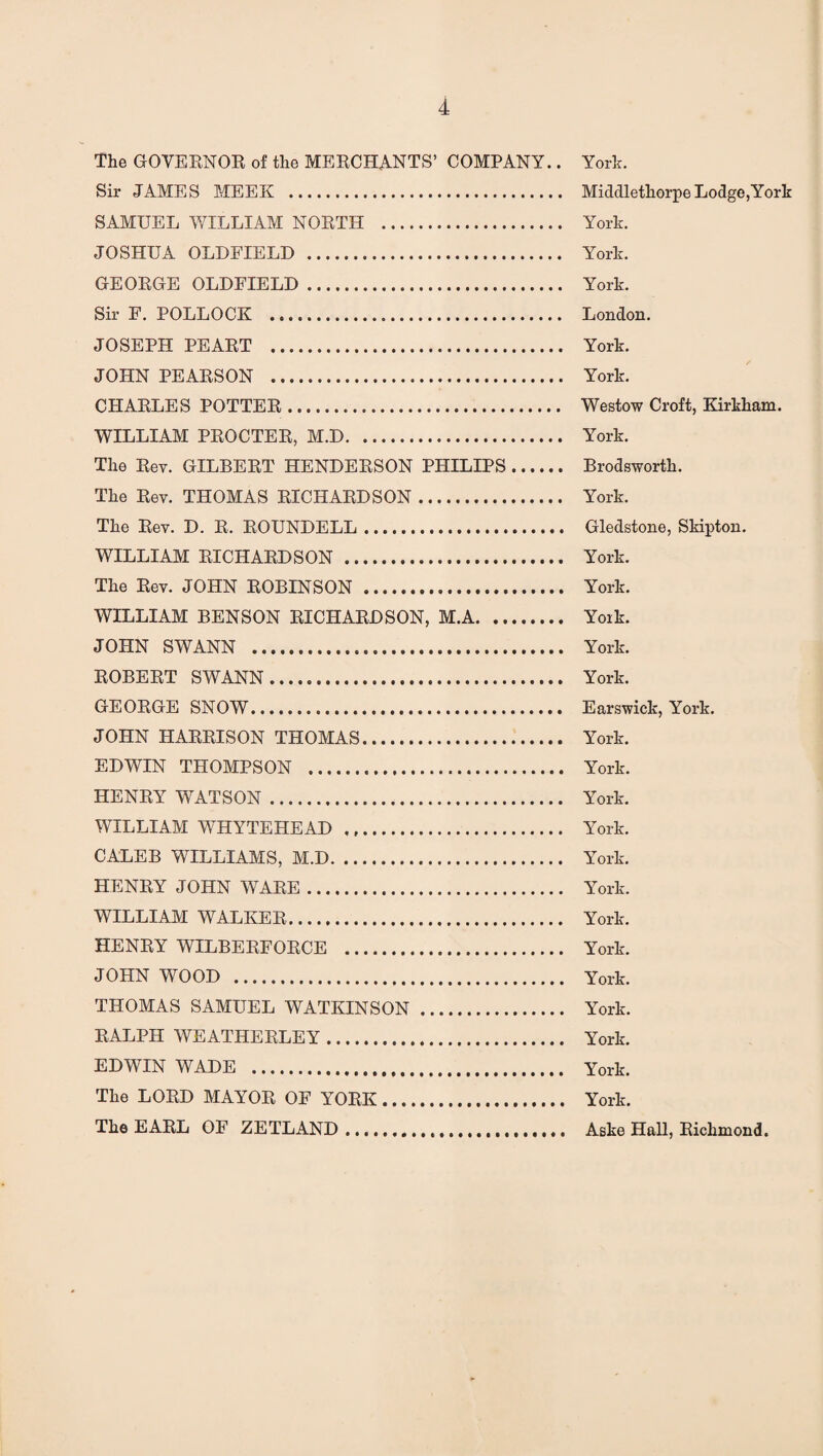 The GOVERNOR of the MERCHANTS’ COMPANY.. York. Sir JAMES MEEK . MiddlethorpeLodge,York SAMUEL WILLIAM NORTH . York. JOSHUA OLDFIELD . York. GEORGE OLDFIELD. York. Sir F. POLLOCK ... London. JOSEPH PEART . York. JOHN PEARSON . York. CHARLES POTTER. Westow Croft, Kirkham. WILLIAM PROCTER, M.D. York. The Rev. GILBERT HENDERSON PHILIPS. Brodsworth. The Rev. THOMAS RICHARDSON. York. The Rev. D. R. ROUNDELL. Gledstone, Skipton. WILLIAM RICHARDSON . York. The Rev. JOHN ROBINSON . York. WILLIAM BENSON RICHARDSON, M.A. Yoik. JOHN SWANN . York. ROBERT SWANN. York. GEORGE SNOW. Earswick, York. JOHN HARRISON THOMAS. York. EDWIN THOMPSON . York. HENRY WATSON. York. WILLIAM WHYTEHEAD ... York. CALEB WILLIAMS, M.D. York. HENRY JOHN WARE. York. WILLIAM WALKER. York. HENRY WILBERFORCE . York. JOHN WOOD . York. THOMAS SAMUEL WATKINS ON. York. RALPH WEATHERLEY. York. EDWIN WADE . York. The LORD MAYOR OF YORK. York. The EARL OF ZETLAND....... Aske Hall, Richmond.