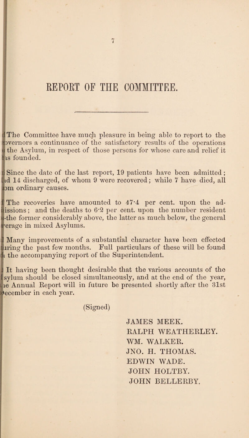 REPORT OF THE COMMITTEE. 4 The Committee have much pleasure in being able to report to the SDvernors a continuance of the satisfactory results of the operations h the Asylum, in respect of those persons for whose care and relief it ■is founded. Since the date of the last report, 19 patients have been admitted ; id 14 discharged, of whom 9 were recovered; while 7 have died, all om ordinary causes. The recoveries have amounted to 47’4 per cent, upon the ad- issions; and the deaths to 6’2 j)er cent, upon the number resident -the former considerably above, the latter as much below, the general erage in mixed Asylums. Many improvements of a substantial character have been effected luring the past few months. Full particulars of these will be found l the accompanying report of the Superintendent. : It having been thought desirable that the various accounts of the sylum should be closed simultaneously, and at the end of the year, le Annual Report will in future be presented shortly after the 31st lecember in each year. (Signed) JAMES MEEK. RALPH WEATHERLEY. WM. WALKER. JNO. H. THOMAS. EDWIN WADE. JOPIN HOLTBY. JOHN BELLERBY.