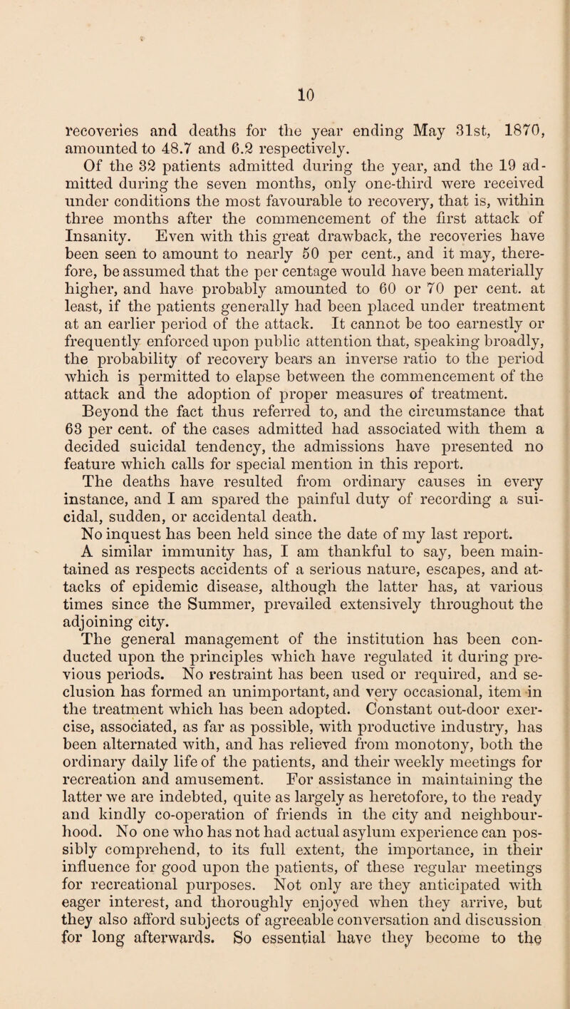 recoveries and deaths for the year ending May 31st, 1870, amounted to 48.7 and 6.2 respectively. Of the 32 patients admitted during the year, and the 19 ad¬ mitted during the seven months, only one-third were received under conditions the most favourable to recovery, that is, within three months after the commencement of the first attack of Insanity. Even with this great drawback, the recoveries have been seen to amount to nearly 50 per cent., and it may, there¬ fore, be assumed that the per centage would have been materially higher, and have probably amounted to 60 or 70 per cent, at least, if the patients generally had been placed under treatment at an earlier period of the attack. It cannot be too earnestly or frequently enforced upon public attention that, speaking broadly, the probability of recovery bears an inverse ratio to the period which is permitted to elapse between the commencement of the attack and the adoption of proper measures of treatment. Beyond the fact thus referred to, and the circumstance that 63 per cent, of the cases admitted had associated with them a decided suicidal tendency, the admissions have presented no feature which calls for special mention in this report. The deaths have resulted from ordinary causes in every instance, and I am spared the painful duty of recording a sui¬ cidal, sudden, or accidental death. No inquest has been held since the date of my last report. A similar immunity has, I am thankful to say, been main¬ tained as respects accidents of a serious nature, escapes, and at¬ tacks of epidemic disease, although the latter has, at various times since the Summer, prevailed extensively throughout the adjoining city. The general management of the institution has been con¬ ducted upon the principles which have regulated it during pre¬ vious periods. No restraint has been used or required, and se¬ clusion has formed an unimportant, and very occasional, item in the treatment which has been adopted. Constant out-door exer¬ cise, associated, as far as possible, with productive industry, has been alternated with, and has relieved from monotony, both the ordinary daily life of the patients, and their weekly meetings for recreation and amusement. For assistance in maintaining the latter we are indebted, quite as largely as heretofore, to the ready and kindly co-operation of friends in the city and neighbour¬ hood. No one who has not had actual asylum experience can pos¬ sibly comprehend, to its full extent, the importance, in their influence for good upon the patients, of these regular meetings for recreational purposes. Not only are they anticipated with eager interest, and thoroughly enjoyed when they arrive, but they also afford subjects of agreeable conversation and discussion for long afterwards. So essential have they become to the