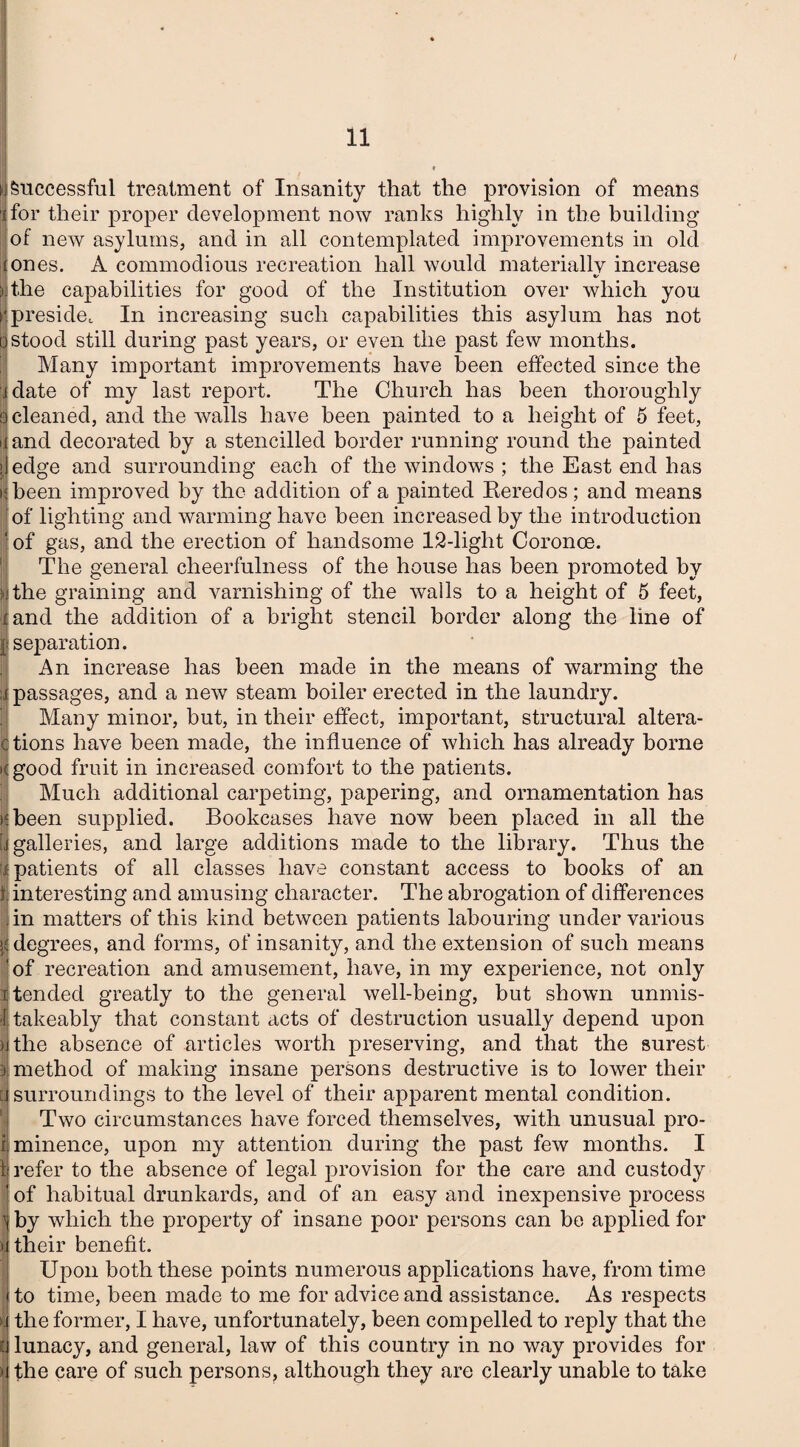 Successful treatment of Insanity that the provision of means for their proper development now ranks highly in the building of new asylums, and in all contemplated improvements in old (ones. A commodious recreation hall would materiallv increase the capabilities for good of the Institution over which you preside. In increasing such capabilities this asylum has not stood still during past years, or even the past few months. Many important improvements have been effected since the idate of my last report. The Church has been thoroughly 9 cleaned, and the walls have been painted to a height of 5 feet, iiand decorated by a stencilled border running round the painted edge and surrounding each of the windows ; the East end has 'been improved by the addition of a painted Keredos; and means of lighting and warming have been increased by the introduction 1 of gas, and the erection of handsome 12-light Coronoe. The general cheerfulness of the house has been promoted by the graining and varnishing of the walls to a height of 5 feet, and the addition of a bright stencil border along the line of separation. An increase has been made in the means of warming the passages, and a new steam boiler erected in the laundry. Many minor, but, in their effect, important, structural altera- ctions have been made, the influence of which has already borne Kgood fruit in increased comfort to the patients. Much additional carpeting, papering, and ornamentation has §been supplied. Bookcases have now been placed in all the galleries, and large additions made to the library. Thus the patients of all classes have constant access to books of an interesting and amusing character. The abrogation of differences in matters of this kind between patients labouring under various degrees, and forms, of insanity, and the extension of such means of recreation and amusement, have, in my experience, not only tended greatly to the general well-being, but shown unmis- takeably that constant acts of destruction usually depend upon >jthe absence of articles worth preserving, and that the surest 1 method of making insane persons destructive is to lower their I surroundings to the level of their apparent mental condition. Two circumstances have forced themselves, with unusual pro- iiminence, upon my attention during the past few months. I 1 refer to the absence of legal provision for the care and custody j of habitual drunkards, and of an easy and inexpensive process ^ by which the property of insane poor persons can be applied for 8 their benefit. Upon both these points numerous applications have, from time to time, been made to me for advice and assistance. As respects the former, I have, unfortunately, been compelled to reply that the lunacy, and general, law of this country in no way provides for the care of such persons, although they are clearly unable to take