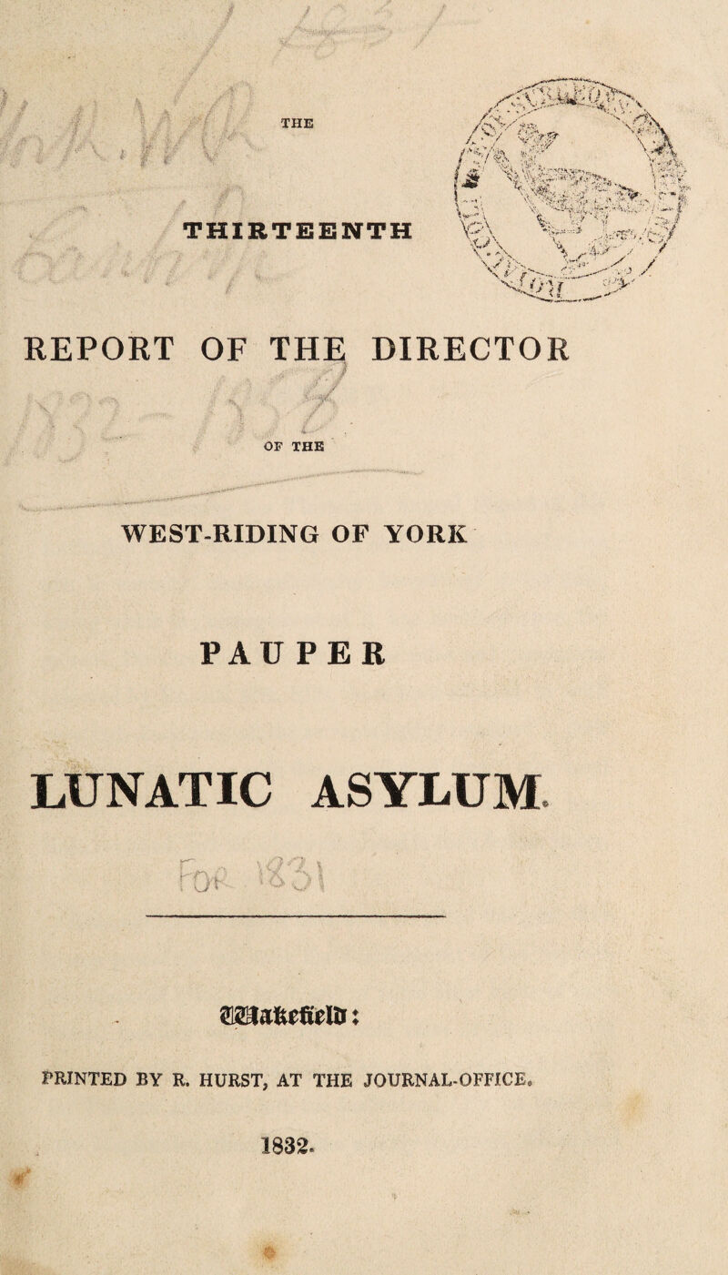 THIRTEENTH REPORT OF THE DIRECTOR i ; s, t c ■/& •. jr '■ .! /’ 4— OF THE WEST-RIDING OF YORK PAUPER LUNATIC ASYLUM SMlafcefiein ♦ ♦ PRINTED BY R. HURST, AT THE JOURNAL-OFFICE