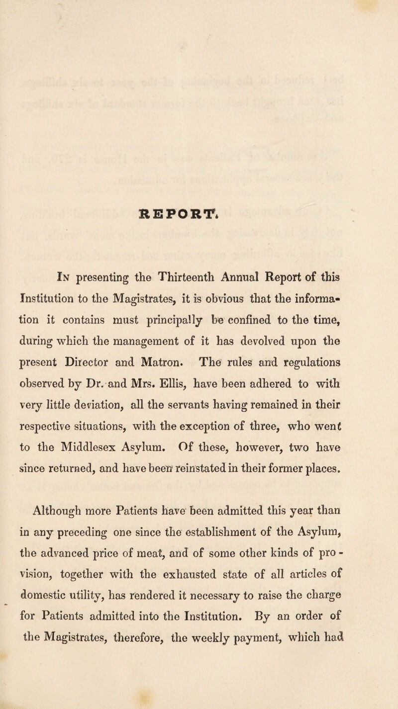 REPORT* In presenting the Thirteenth Annual Report of this Institution to the Magistrates, it is obvious that the informa¬ tion it contains must principally be confined to the time, during which the management of it has devolved upon the present Director and Matron. The rules and regulations observed by Dr. and Mrs. Ellis, have been adhered to with very little deviation, all the servants having remained in their respective situations, with the exception of three, who went to the Middlesex Asylum. Of these, however, two have since returned, and have been reinstated in their former places. Although more Patients have been admitted this year than in any preceding one since the establishment of the Asylum, the advanced price of meat, and of some other kinds of pro - vision, together with the exhausted state of all articles of domestic utility, has rendered it necessary to raise the charge for Patients admitted into the Institution. By an order of the Magistrates, therefore, the weekly payment, which had