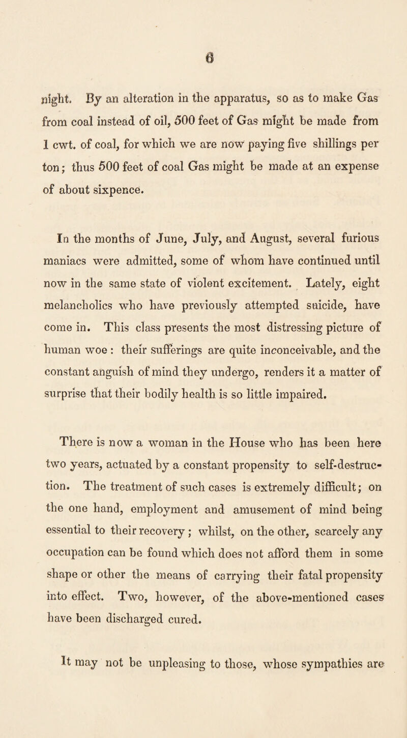 slight. By an alteration in the apparatus, so as to make Gas from coal instead of oil, 500 feet of Gas might be made from 1 cwt. of coal, for which we are now paying five shillings per ton; thus 500 feet of coal Gas might be made at an expense of about sixpence. In the months of June, July, and August, several furious maniacs were admitted, some of whom have continued until now in the same state of violent excitement. Lately, eight melancholics who have previously attempted suicide, have come in. This class presents the most distressing picture of human woe : their sufferings are quite inconceivable, and the constant anguish of mind they undergo, renders it a matter of surprise that their bodily health is so little impaired. There is now a woman in the House who has been here two years, actuated by a constant propensity to self-destruc¬ tion. The treatment of such cases is extremely difficult; on the one hand, employment and amusement of mind being essential to their recovery ; whilst, on the other, scarcely any occupation can be found which does not afford them in some shape or other the means of carrying their fatal propensity into effect. Two, however, of the above-mentioned cases have been discharged cured. It may not be unpleasing to those, whose sympathies are