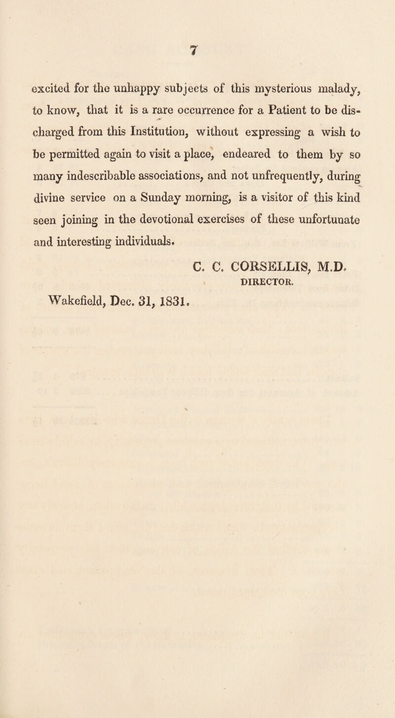 excited for the unhappy subjects of this mysterious malady, to know, that it is a rare occurrence for a Patient to be dis¬ charged from this Institution, without expressing a wish to be permitted again to visit a place, endeared to them by so many indescribable associations, and not unfrequently, during divine service on a Sunday morning, is a visitor of this kind seen joining in the devotional exercises of these unfortunate and interesting individuals. C. C. CORSELLIS, MM DIRECTOR, Wakefield, Dec. 31, 1831.