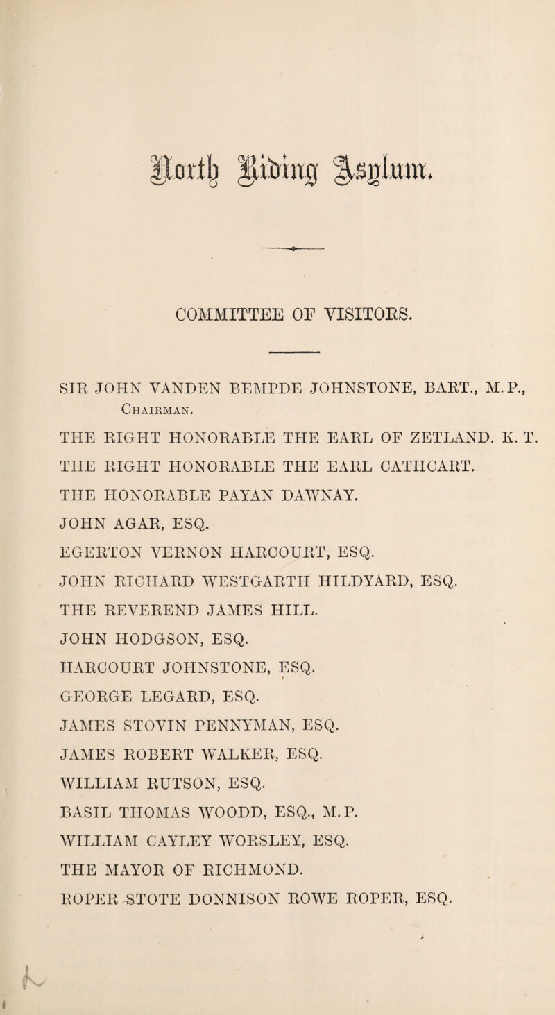 COMMITTEE OE VISITOES. SIR JOHN VANDEN BEMPDE JOHNSTONE, BART., M.P., Chaieman. THE RIGHT HONORABLE THE EARL OF ZETLAND. K. T. THE RIGHT HONORABLE THE EARL CATHCART. THE HONORABLE PAYAN DAWNAY. JOHN AGAR, ESQ. EGERTON VERNON HARCOURT, ESQ. JOHN RICHARD WESTGARTH HILDYARD, ESQ. THE REVEREND JAMES HILL. JOHN HODGSON, ESQ. HARCOURT JOHNSTONE, ESQ. y GEORGE REGARD, ESQ. JAMES STOVIN PENNYMAN, ESQ. JAMES ROBERT WALKER, ESQ. WILLIAM RUTSON, ESQ. BASIL THOMAS WOODD, ESQ., M.P. WILLIAM CAYLEY WORSLEY, ESQ. THE MAYOR OF RICHMOND. ROPER STOTE DONNISON ROWE ROPER, ESQ. V