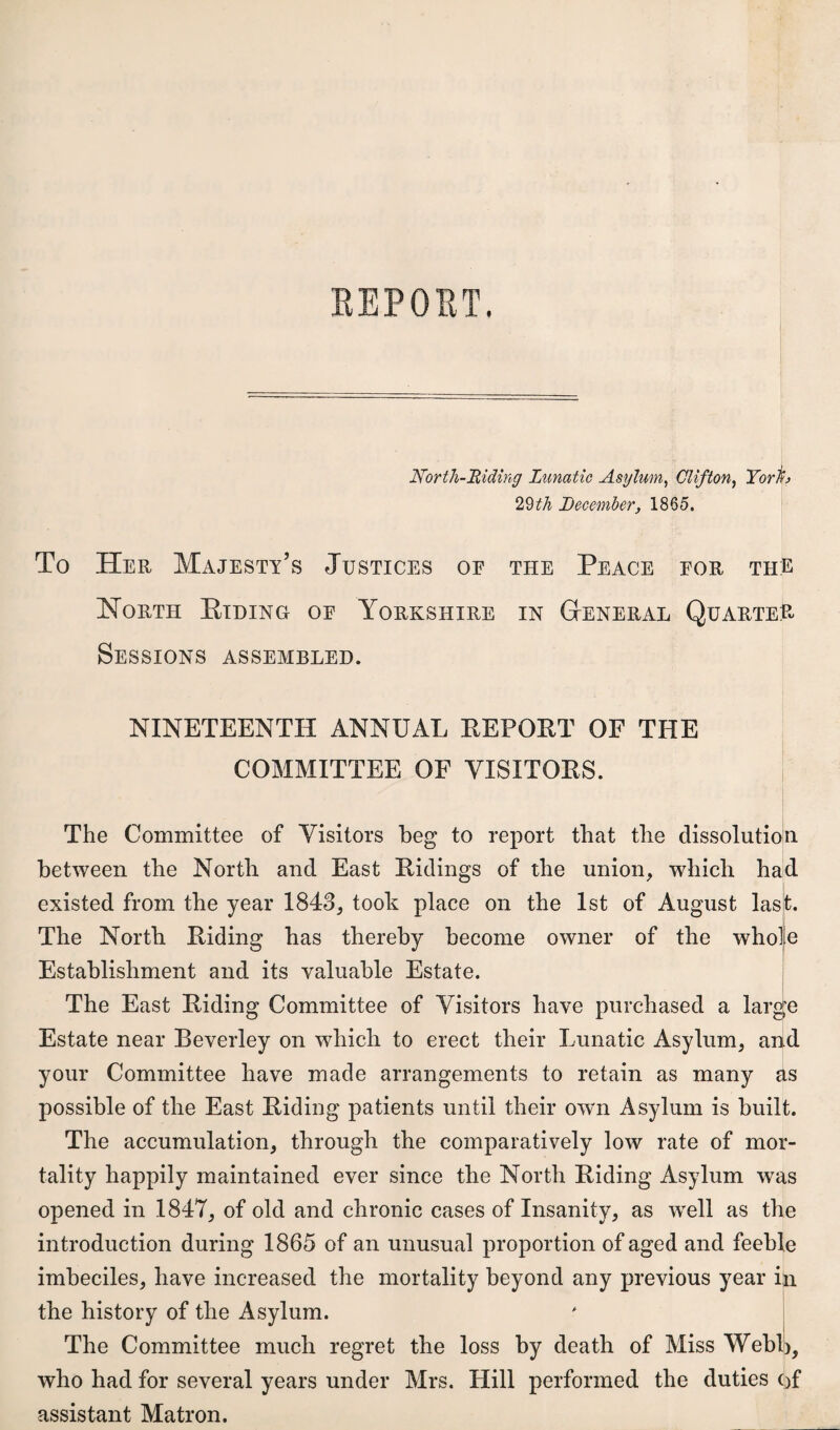 EEPORT. North-Hidiyig Lunatic Asylum^ Clifton^ Torh 2%th December, 1865. To Her Majesty’s Justices oe the Peace eor the North Etdino oe Yorkshire in Gteneral Quarter- Sessions ASSEMBLED. NINETEENTH ANNUAL EEPOET OF THE COMMITTEE OF VISITOES. The Committee of Visitors beg to report that the dissolutioin between the North and East Eidings of the union, which haid existed from the year 1843, took place on the 1st of August las^. i The North Eiding has thereby become owner of the wholje Establishment and its valuable Estate. The East Eiding Committee of Visitors have purchased a large Estate near Beverley on which to erect their Lunatic Asylum, and your Committee have made arrangements to retain as many as possible of the East Eiding patients until their own Asylum is built. The accumulation, through the comparatively low rate of mor¬ tality happily maintained ever since the North Eiding Asylum was opened in 1847, of old and chronic cases of Insanity, as well as the introduction during 1865 of an unusual proportion of aged and feeble imbeciles, have increased the mortality beyond any previous year i^ the history of the Asylum.  | The Committee much regret the loss by death of Miss WebB, who had for several years under Mrs. Hill performed the duties ()f assistant Matron.