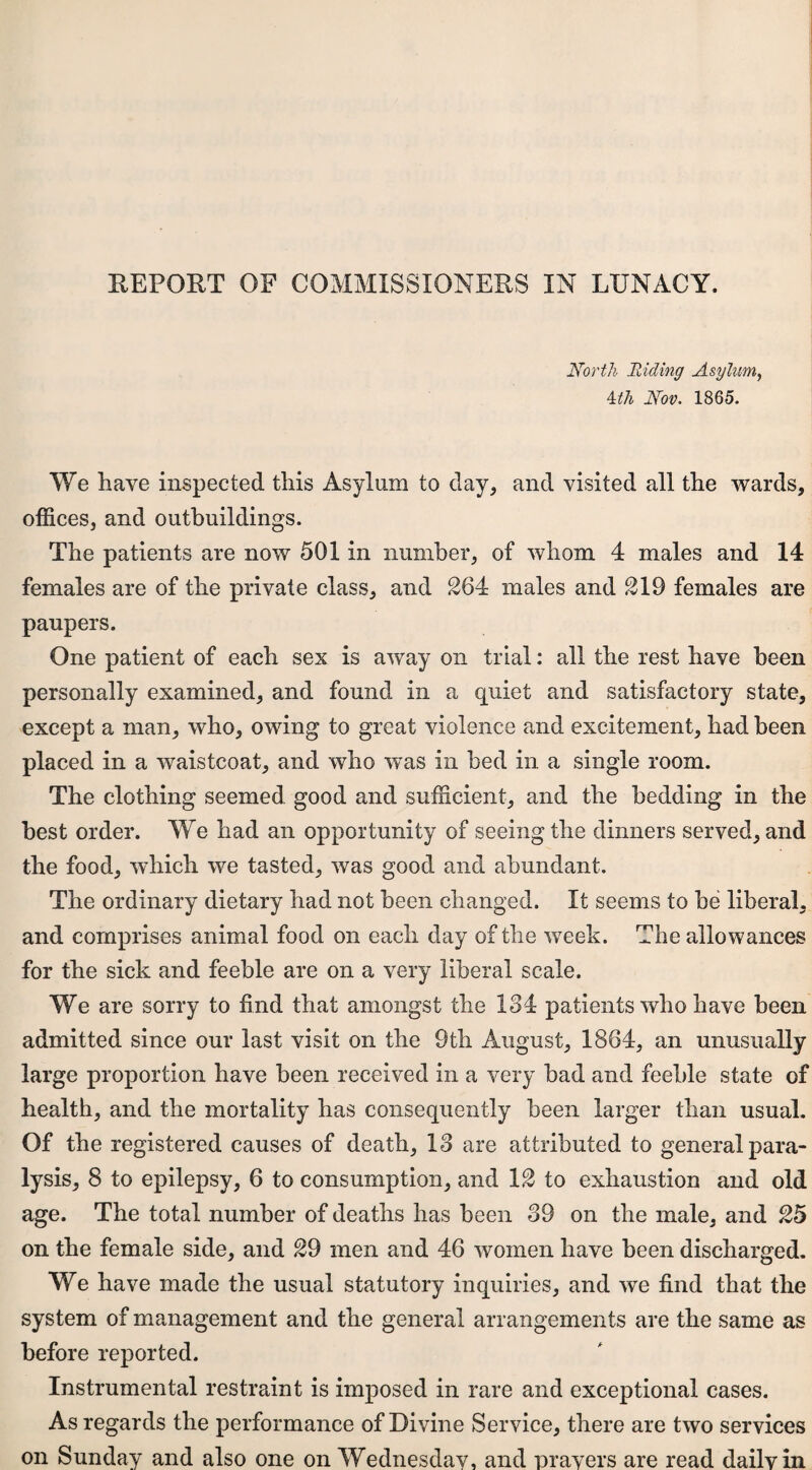 REPORT OF COMMISSIONERS IN LUNACY. North 'Riding Asylum, ^th Nov. 1865. We have inspected this Asylum to clay^ and visited all the wards, offices, and outbuildings. The patients are now 501 in number, of whom 4 males and 14 females are of the private class, and 264 males and 219 females are paupers. One patient of each sex is away on trial: all the rest have been personally examined, and found in a quiet and satisfactory state, except a man, who, owing to great violence and excitement, had been placed in a waistcoat, and who was in bed in a single room. The clothing seemed good and sufficient, and the bedding in the best order. We had an opportunity of seeing the dinners served, and the food, which we tasted, was good and abundant. The ordinary dietary had not been changed. It seems to be liberal, and comprises animal food on each day of the week. The allowances for the sick and feeble are on a very liberal scale. We are sorry to find that amongst the 134 patients who have been admitted since our last visit on the 9th August, 1864, an unusually large proportion have been received in a very bad and feeble state of health, and the mortality has consequently been larger than usual. Of the registered causes of death, 13 are attributed to general para¬ lysis, 8 to epilepsy, 6 to consumption, and 12 to exhaustion and old age. The total number of deaths has been 39 on the male, and 25 on the female side, and 29 men and 46 women have been discharged. We have made the usual statutory inquiries, and we find that the system of management and the general arrangements are the same as before reported. Instrumental restraint is imposed in rare and exceptional cases. As regards the performance of Divine Service, there are two services on Sunday and also one on Wednesday, and prayers are read daily in