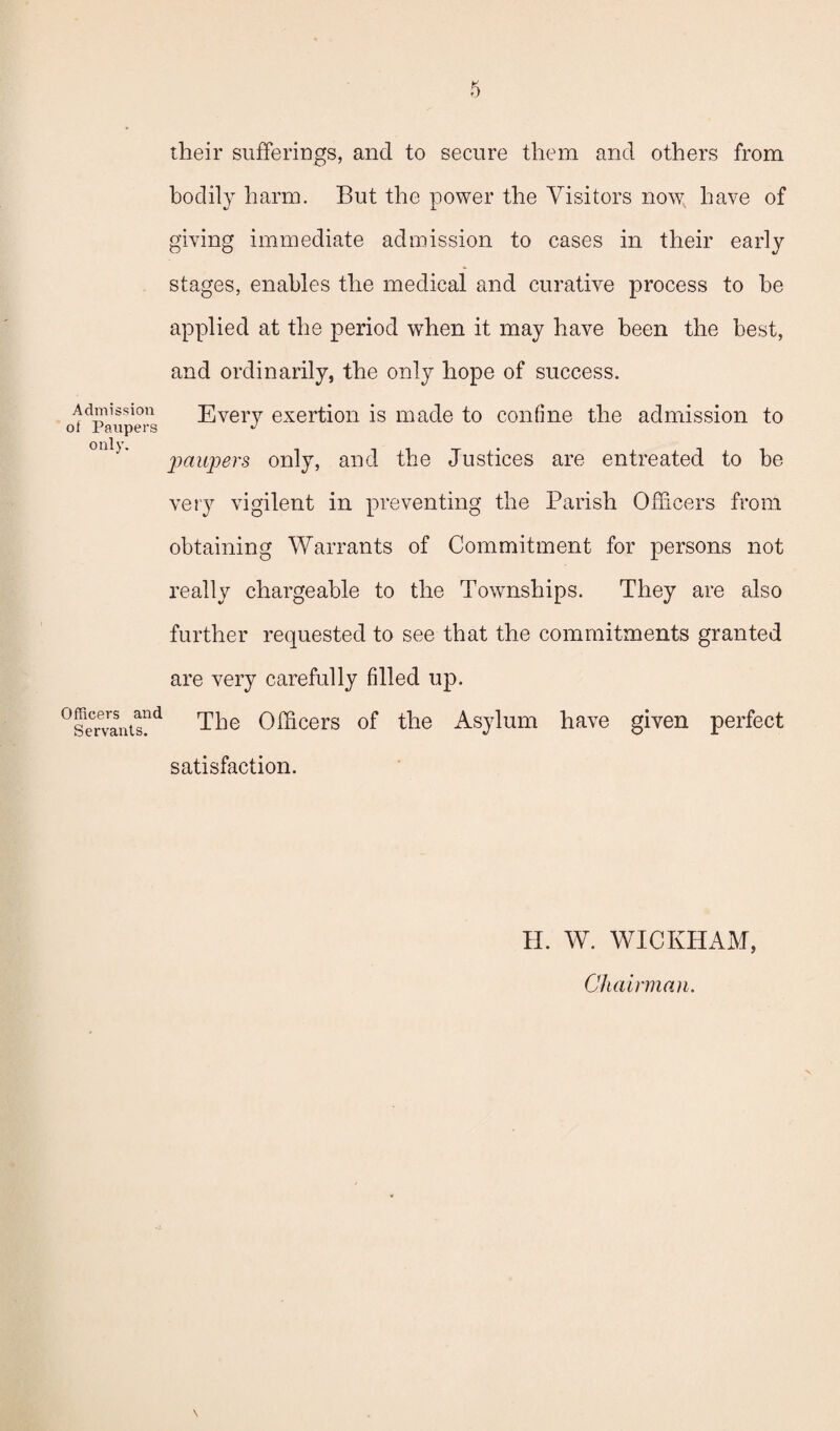 Admission of Paiipei's only. Officers and Servants. their sufferings, and to secure them and others from bodiW harm. But the power the Visitors now, have of giving immediate admission to cases in their early stages, enables the medical and curative process to be applied at the period when it may have been the best, and ordinarily, the only hope of success. Every exertion is made to confine the admission to paupers only, and the Justices are entreated to be very vigilent in preventing the Parish Officers from obtaining Warrants of Commitment for persons not really chargeable to the Townships. They are also further requested to see that the commitments granted are very carefully filled up. The Officers of the Asylum have given perfect satisfaction. H. W. WICKHAM, Chairman. \