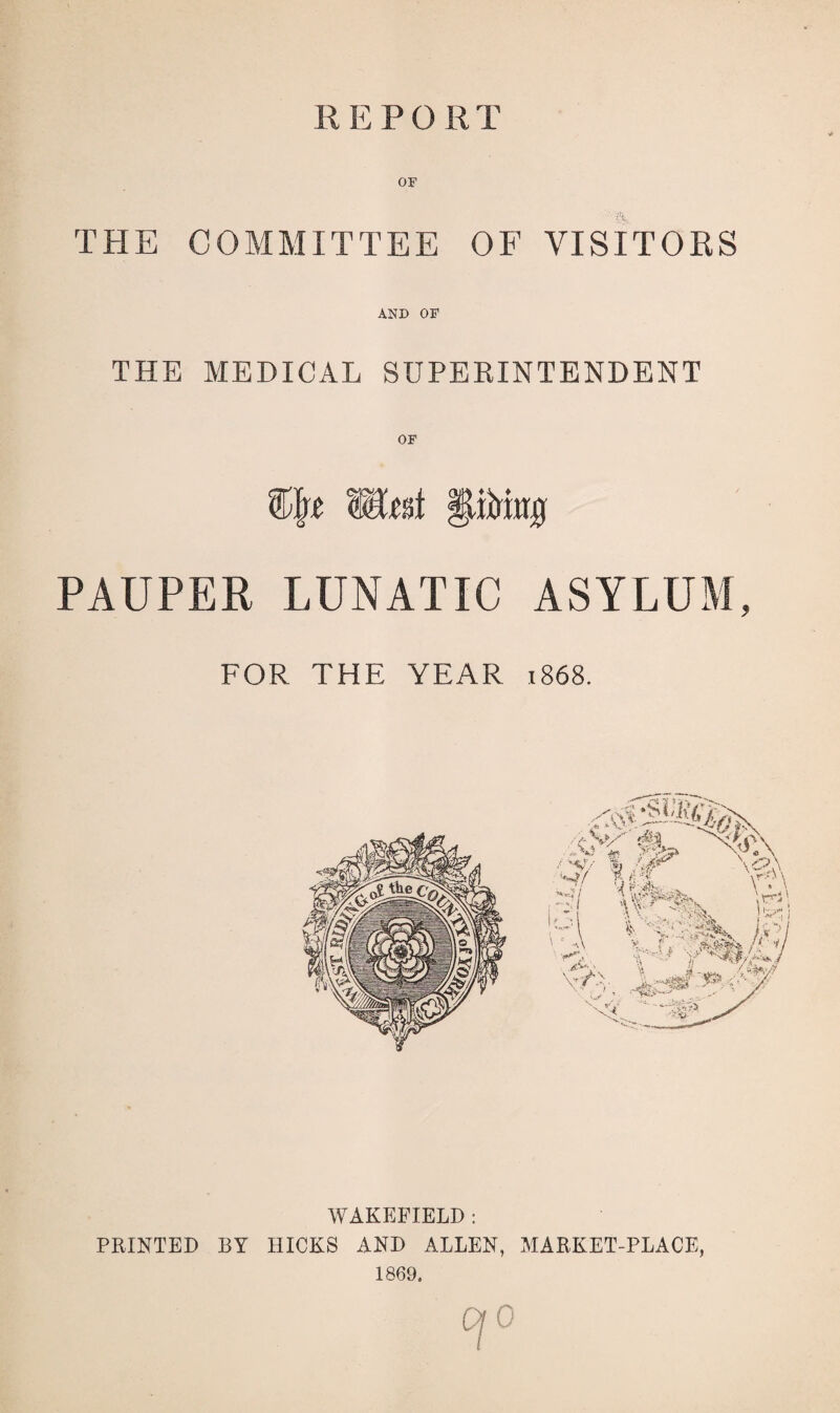 REFOR T OF THE COMMITTEE OF VISITORS AND OF THE MEDICAL SUPERINTENDENT WlttA PAUPER LUNATIC ASYLUM, FOR THE YEAR 1868. WAKEFIELD : PRINTED BY HICKS AND ALLEN, MARKET-PLACE, 1869, 0