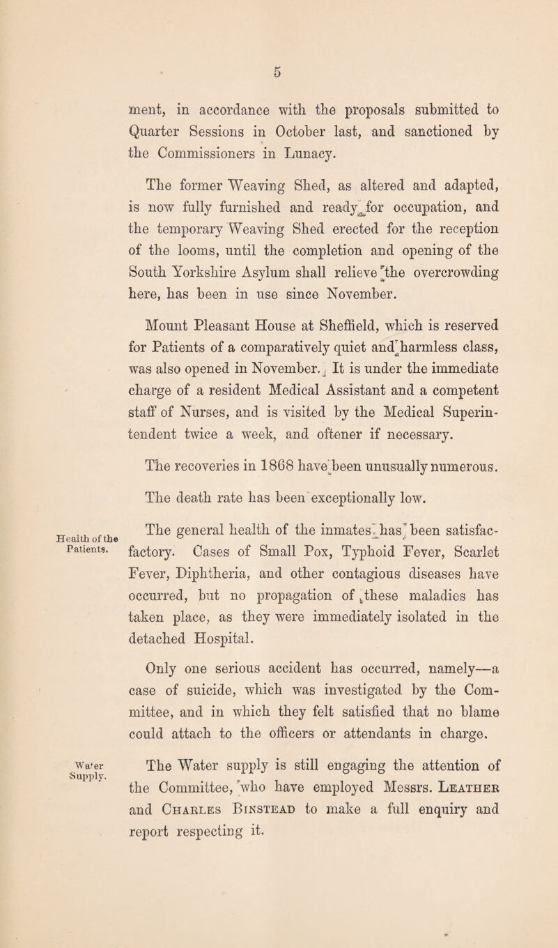 Health of the Patients. Wafer Supply. f-' O ment, in accordance with the proposals submitted to Quarter Sessions in October last, and sanctioned by the Commissioners in Lunacy. The former Weaving Shed, as altered and adapted, is now fully furnished and readyjbr occupation, and the temporary Weaving Shed erected for the reception of the looms, until the completion and opening of the South Yorkshire Asylum shall relieve The overcrowding here, has been in use since November. Mount Pleasant House at Sheffield, which is reserved for Patients of a comparatively quiet andffiarmless class, was also opened in November., It is under the immediate charge of a resident Medical Assistant and a competent staff of Nurses, and is visited by the Medical Superin¬ tendent twice a week, and oftener if necessary. The recoveries in 1868 haveffieen unusually numerous. The death rate has been exceptionally low. The general health of the inmatesihas been satisfac- factory. Cases of Small Pox, Typhoid Fever, Scarlet Fever, Diphtheria, and other contagious diseases have occurred, but no propagation of ^these maladies has taken place, as they were immediately isolated in the detached Hospital. Only one serious accident has occurred, namely—a case of suicide, which was investigated by the Com¬ mittee, and in which they felt satisfied that no blame could attach to the officers or attendants in charge. The Water supply is still engaging the attention of the Committee, who have employed Messrs. Leather and Charles Binstead to make a full enquiry and report respecting it. &