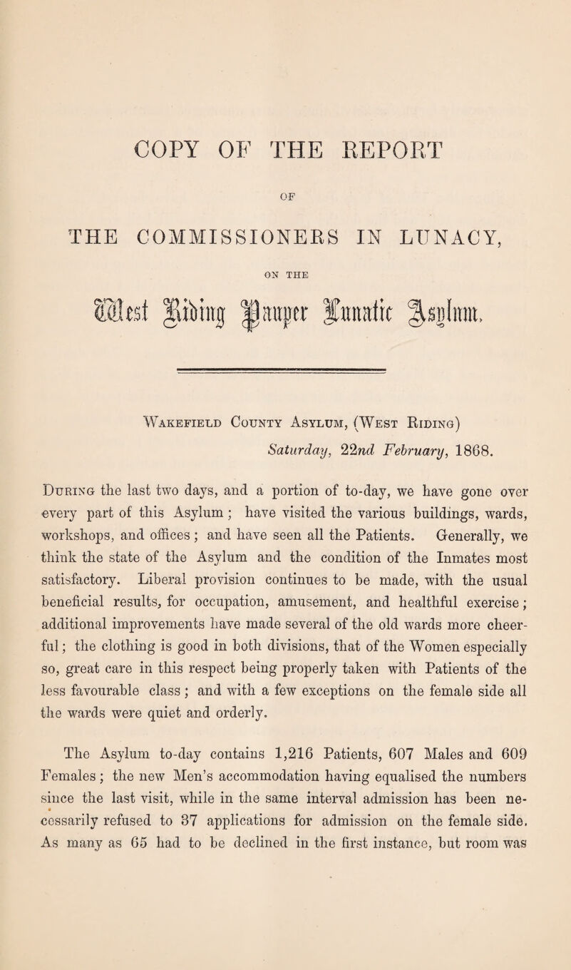 COPY OF THE REPORT OF THE COMMISSIONERS IN LUNACY, ON THE fKflhst Jlibhuj Ipauper fitndtt ^snlitnt, Wakefield County Asylum, (West Riding) Saturday, 22nd February, 1888. During the last two days, and a portion of to-day, we have gone over overy part of this Asylum ; have visited the various buildings, wards, workshops, and offices ; and have seen all the Patients. Generally, we think the state of the Asylum and the condition of the Inmates most satisfactory. Liberal provision continues to be made, with the usual beneficial results, for occupation, amusement, and healthful exercise; additional improvements have made several of the old wards more cheer¬ ful; the clothing is good in both divisions, that of the Women especially so, great care in this respect being properly taken with Patients of the less favourable class ; and with a few exceptions on the female side all the wards were quiet and orderly. The Asylum to-day contains 1,216 Patients, 607 Males and 609 Females ; the new Men’s accommodation having equalised the numbers since the last visit, while in the same interval admission has been ne- cessarily refused to 37 applications for admission on the female side. As many as 65 had to be declined in the first instance, but room was